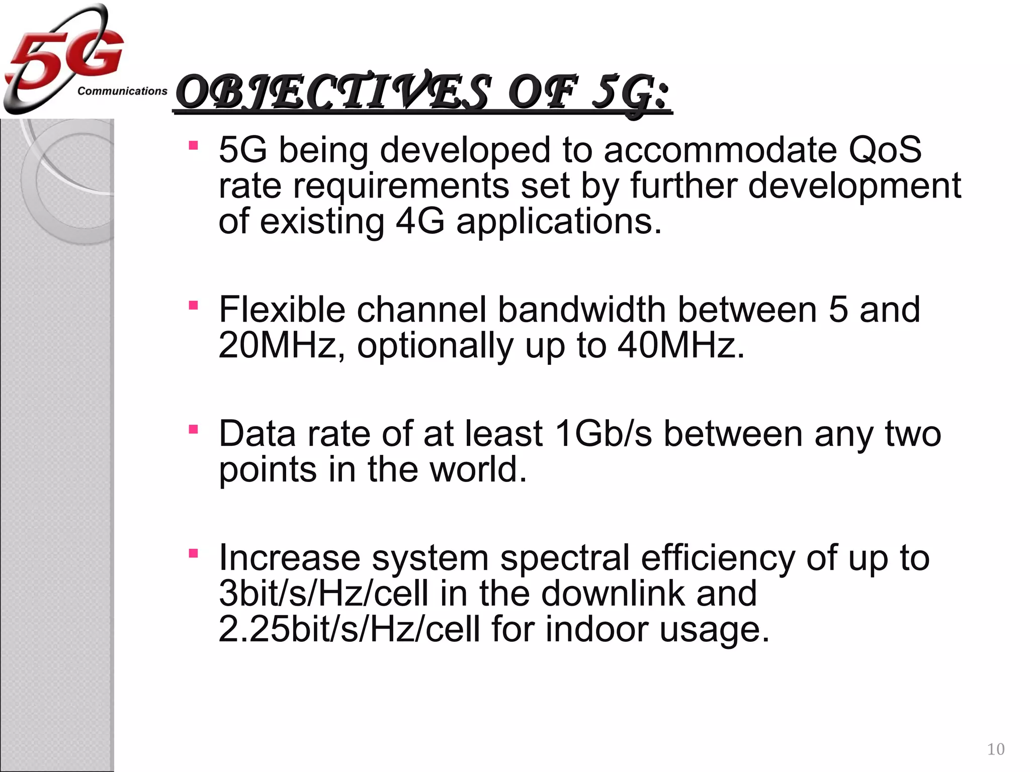 OBJECTIVES OF 5G:OBJECTIVES OF 5G:
 5G being developed to accommodate QoS
rate requirements set by further development
of existing 4G applications.
 Flexible channel bandwidth between 5 and
20MHz, optionally up to 40MHz.
 Data rate of at least 1Gb/s between any two
points in the world.
 Increase system spectral efficiency of up to
3bit/s/Hz/cell in the downlink and
2.25bit/s/Hz/cell for indoor usage.
10
 