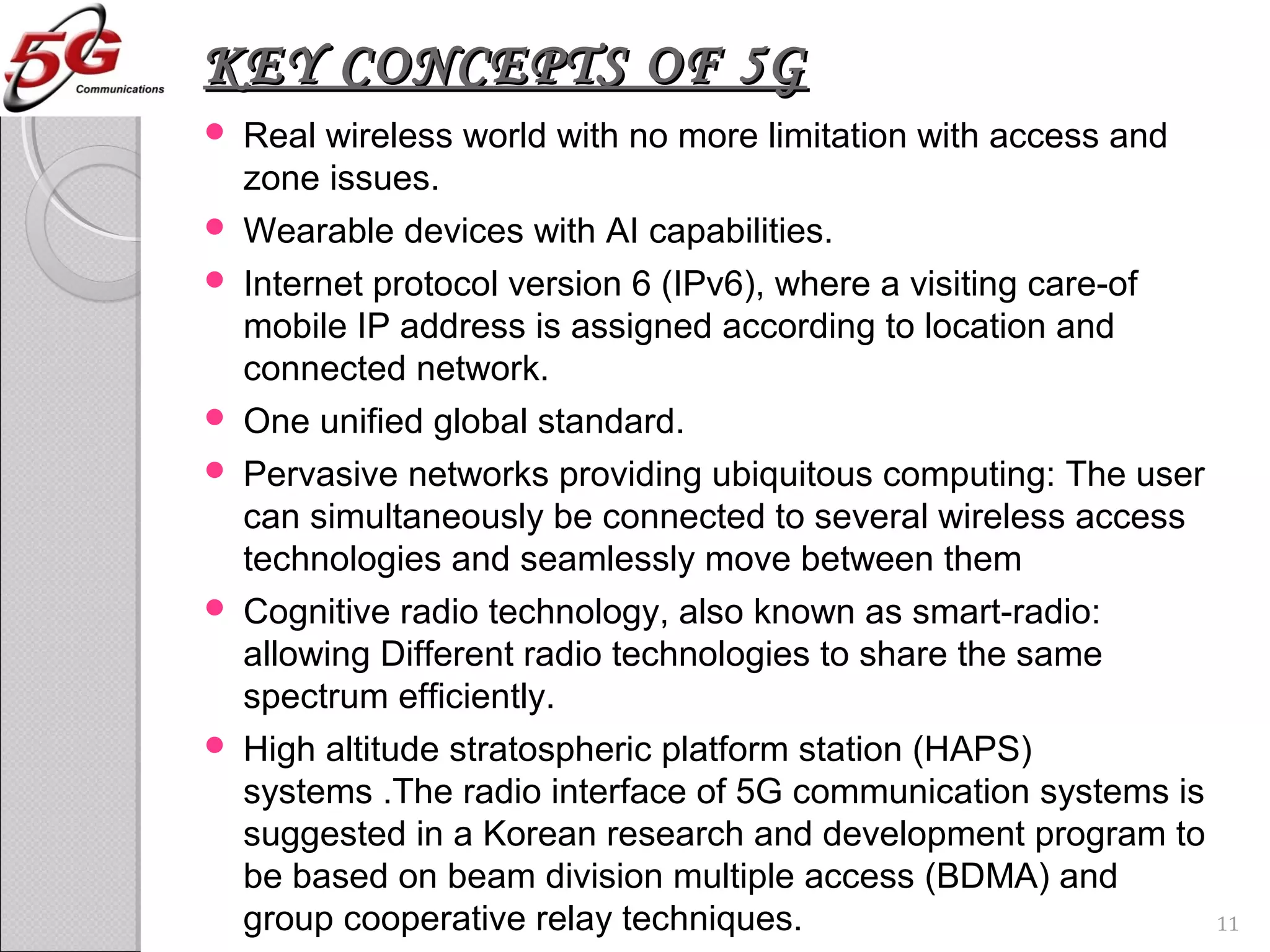 KEY CONCEPTS OF 5GKEY CONCEPTS OF 5G
 Real wireless world with no more limitation with access and
zone issues.
 Wearable devices with AI capabilities.
 Internet protocol version 6 (IPv6), where a visiting care-of
mobile IP address is assigned according to location and
connected network.
 One unified global standard.
 Pervasive networks providing ubiquitous computing: The user
can simultaneously be connected to several wireless access
technologies and seamlessly move between them
 Cognitive radio technology, also known as smart-radio:
allowing Different radio technologies to share the same
spectrum efficiently.
 High altitude stratospheric platform station (HAPS)
systems .The radio interface of 5G communication systems is
suggested in a Korean research and development program to
be based on beam division multiple access (BDMA) and
group cooperative relay techniques. 11
 