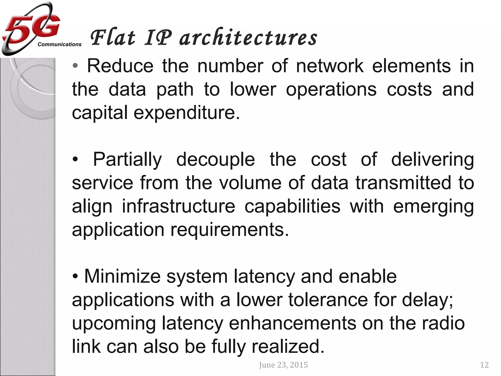 June 23, 2015 12
Flat IP architectures
• Reduce the number of network elements in
the data path to lower operations costs and
capital expenditure.
• Partially decouple the cost of delivering
service from the volume of data transmitted to
align infrastructure capabilities with emerging
application requirements.
• Minimize system latency and enable
applications with a lower tolerance for delay;
upcoming latency enhancements on the radio
link can also be fully realized.
 