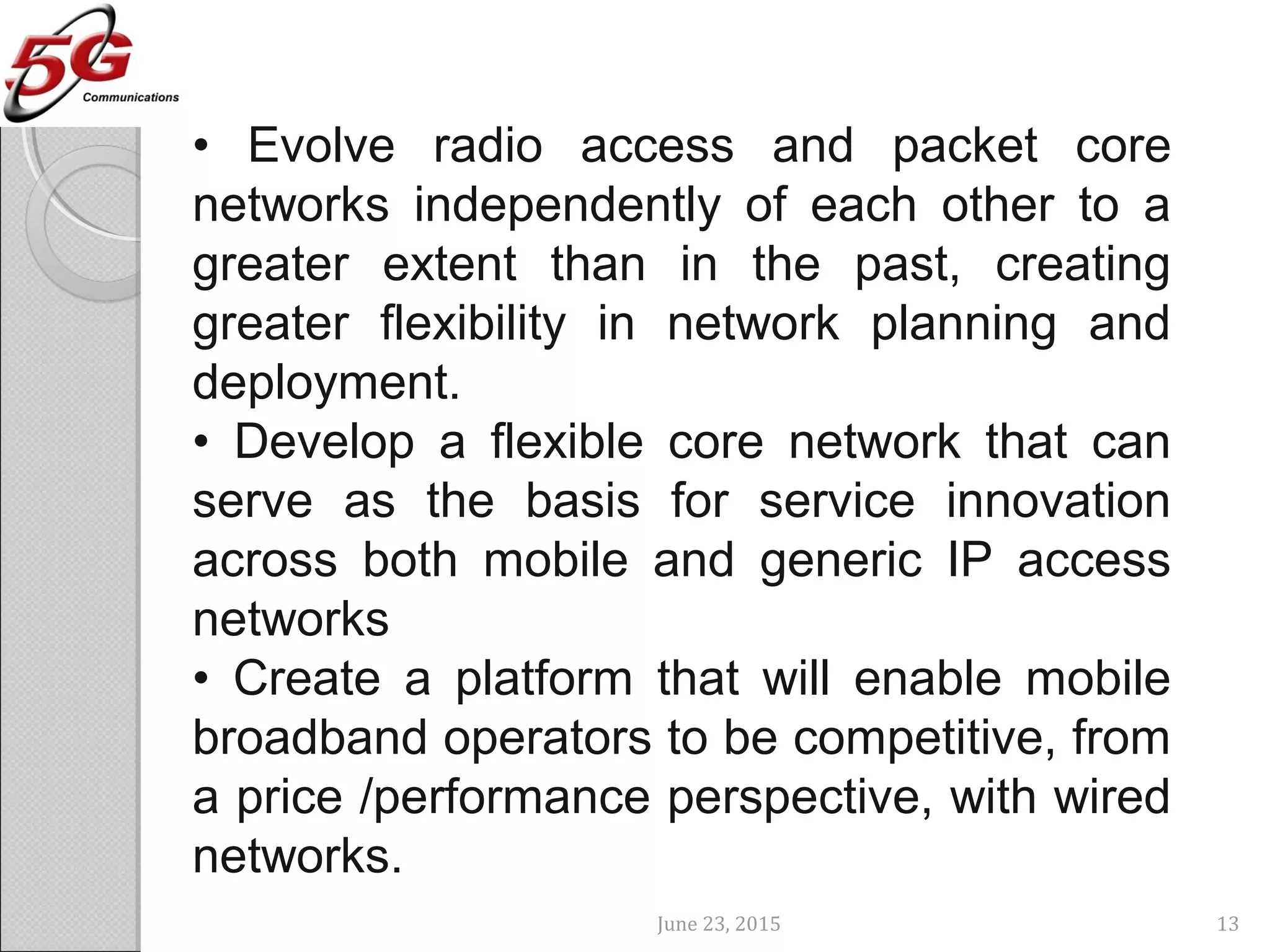 June 23, 2015 13
• Evolve radio access and packet core
networks independently of each other to a
greater extent than in the past, creating
greater flexibility in network planning and
deployment.
• Develop a flexible core network that can
serve as the basis for service innovation
across both mobile and generic IP access
networks
• Create a platform that will enable mobile
broadband operators to be competitive, from
a price /performance perspective, with wired
networks.
 