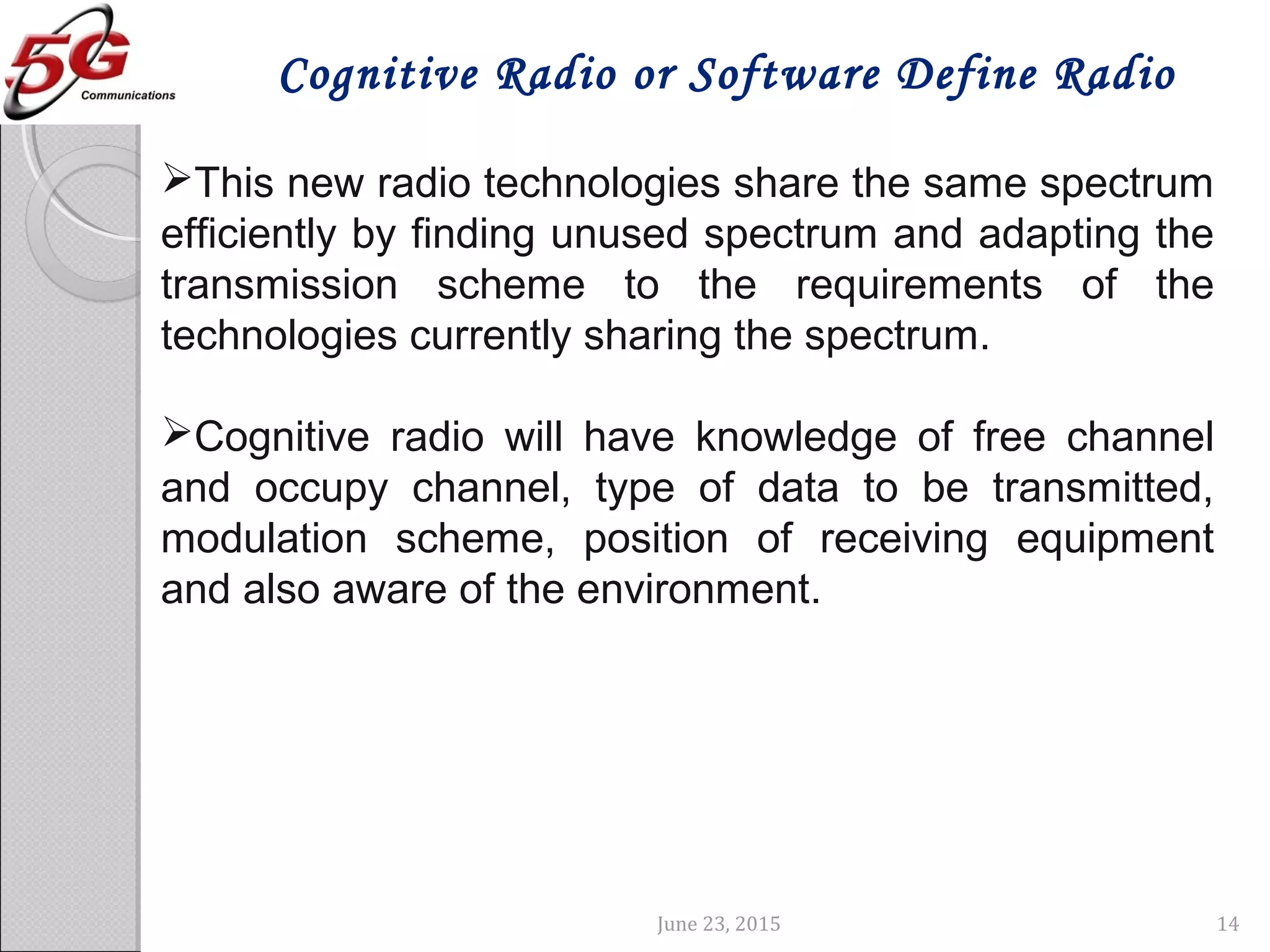 June 23, 2015 14
Cognitive Radio or Software Define Radio
This new radio technologies share the same spectrum
efficiently by finding unused spectrum and adapting the
transmission scheme to the requirements of the
technologies currently sharing the spectrum.
Cognitive radio will have knowledge of free channel
and occupy channel, type of data to be transmitted,
modulation scheme, position of receiving equipment
and also aware of the environment.
 