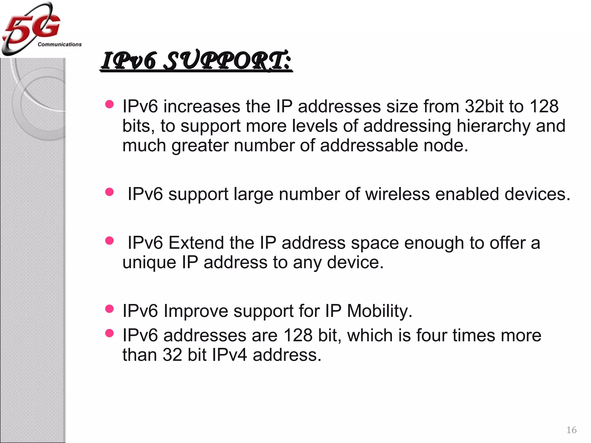 IPv6 SUPPORT:IPv6 SUPPORT:
 IPv6 increases the IP addresses size from 32bit to 128
bits, to support more levels of addressing hierarchy and
much greater number of addressable node.
 IPv6 support large number of wireless enabled devices.
 IPv6 Extend the IP address space enough to offer a
unique IP address to any device.
 IPv6 Improve support for IP Mobility.
 IPv6 addresses are 128 bit, which is four times more
than 32 bit IPv4 address.
16
 