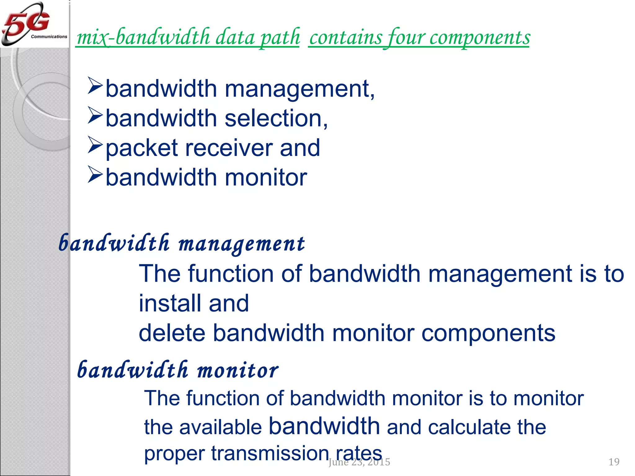 June 23, 2015 19
contains four componentsmix-bandwidth data path
bandwidth management,
bandwidth selection,
packet receiver and
bandwidth monitor
The function of bandwidth management is to
install and
delete bandwidth monitor components
bandwidth management
The function of bandwidth monitor is to monitor
the available bandwidth and calculate the
proper transmission rates
bandwidth monitor
 
