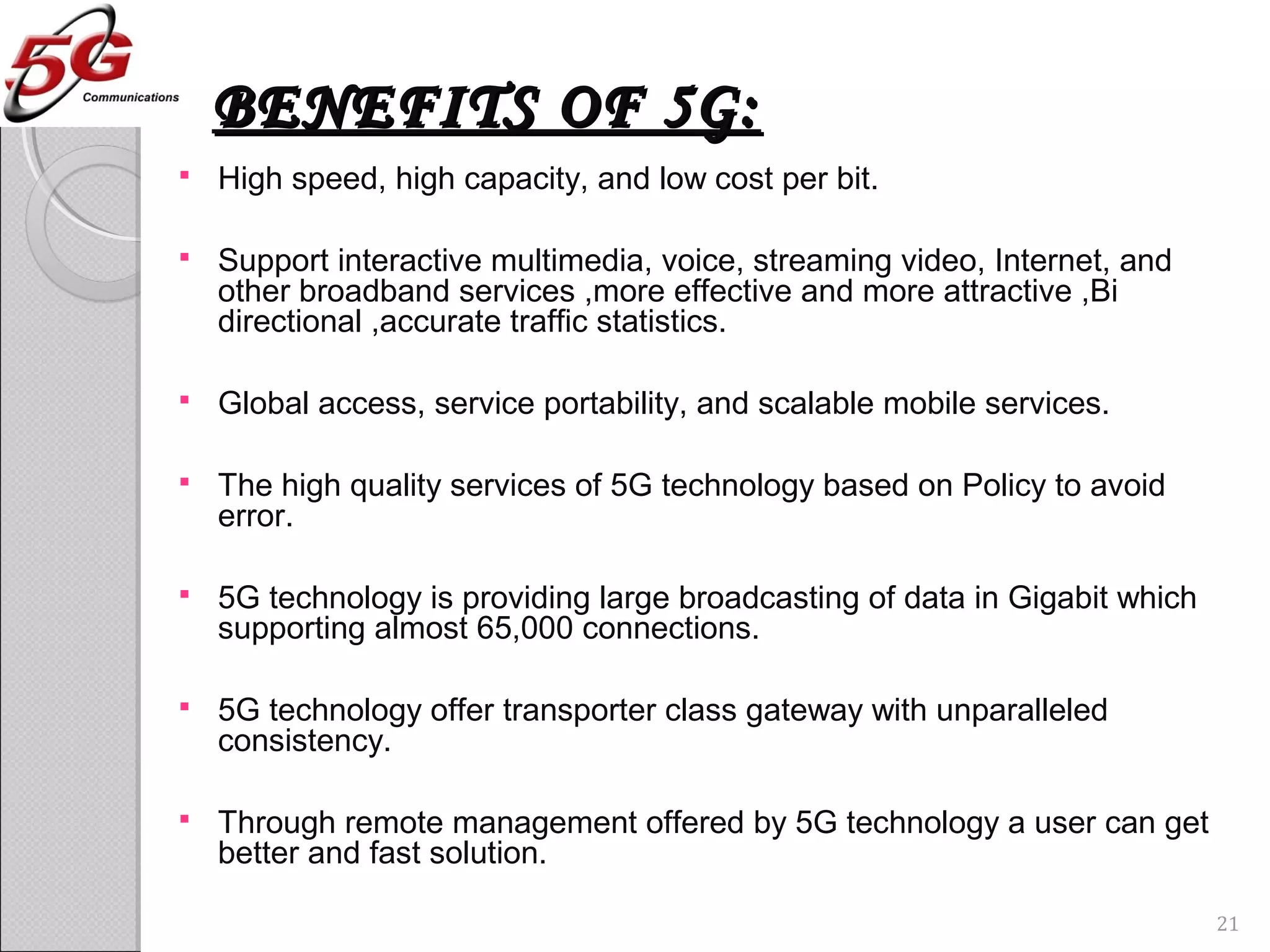 BENEFITS OF 5G:BENEFITS OF 5G:
 High speed, high capacity, and low cost per bit.
 Support interactive multimedia, voice, streaming video, Internet, and
other broadband services ,more effective and more attractive ,Bi
directional ,accurate traffic statistics.
 Global access, service portability, and scalable mobile services.
 The high quality services of 5G technology based on Policy to avoid
error.
 5G technology is providing large broadcasting of data in Gigabit which
supporting almost 65,000 connections.
 5G technology offer transporter class gateway with unparalleled
consistency.
 Through remote management offered by 5G technology a user can get
better and fast solution.
21
 