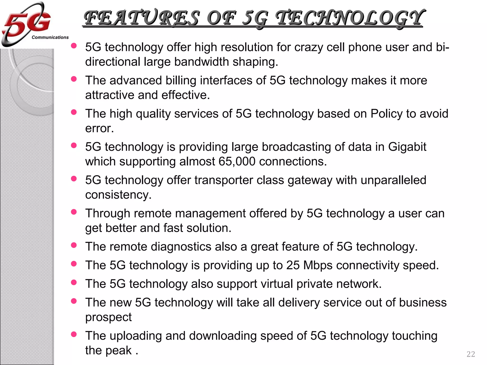 FEATURES OF 5G TECHNOLOGYFEATURES OF 5G TECHNOLOGY
 5G technology offer high resolution for crazy cell phone user and bi-
directional large bandwidth shaping.
 The advanced billing interfaces of 5G technology makes it more
attractive and effective.
 The high quality services of 5G technology based on Policy to avoid
error.
 5G technology is providing large broadcasting of data in Gigabit
which supporting almost 65,000 connections.
 5G technology offer transporter class gateway with unparalleled
consistency.
 Through remote management offered by 5G technology a user can
get better and fast solution.
 The remote diagnostics also a great feature of 5G technology.
 The 5G technology is providing up to 25 Mbps connectivity speed.
 The 5G technology also support virtual private network.
 The new 5G technology will take all delivery service out of business
prospect
 The uploading and downloading speed of 5G technology touching
the peak . 22
 