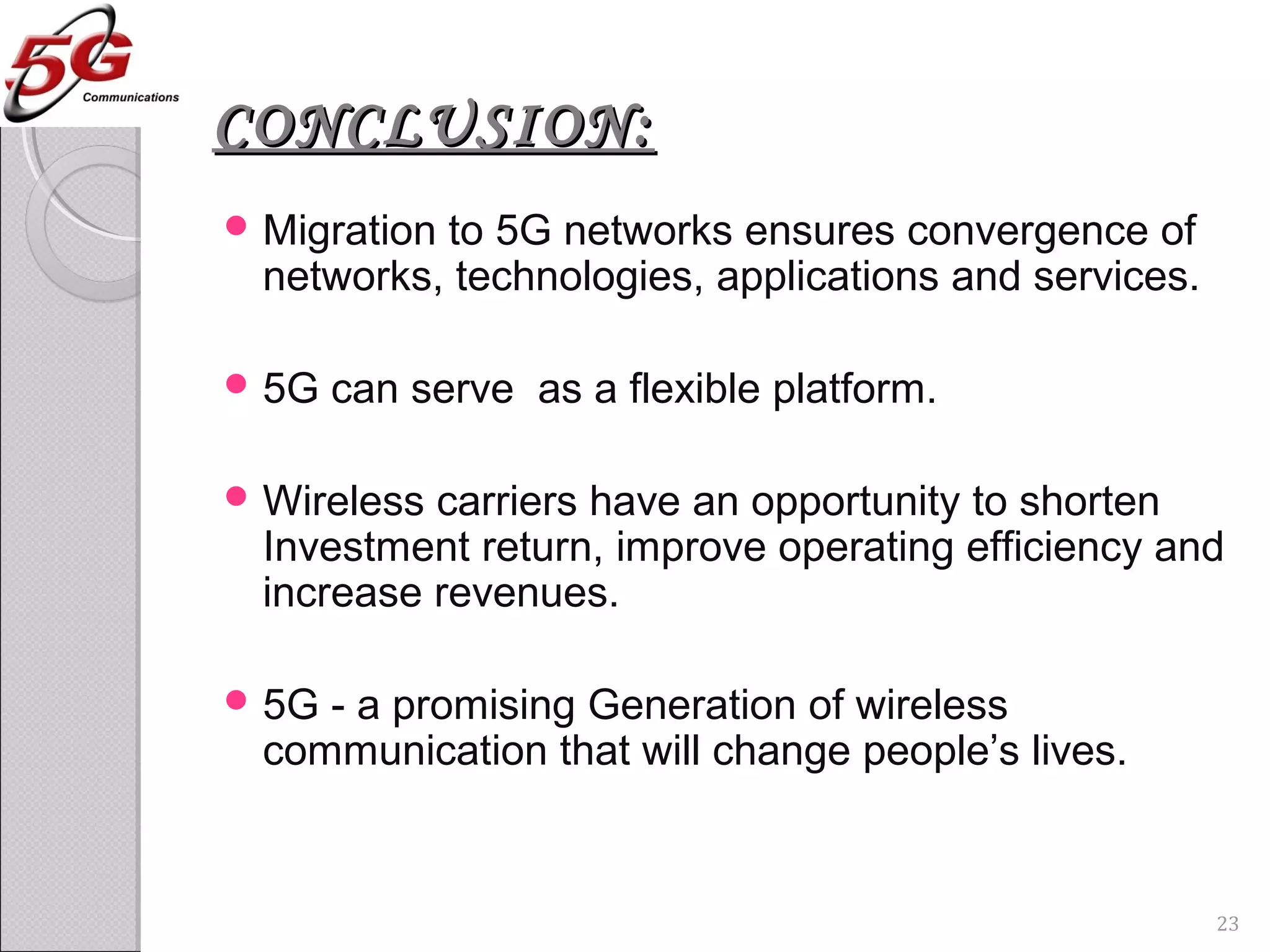 CONCLUSION:CONCLUSION:
 Migration to 5G networks ensures convergence of
networks, technologies, applications and services.
 5G can serve as a flexible platform.
 Wireless carriers have an opportunity to shorten
Investment return, improve operating efficiency and
increase revenues.
 5G - a promising Generation of wireless
communication that will change people’s lives.
23
 