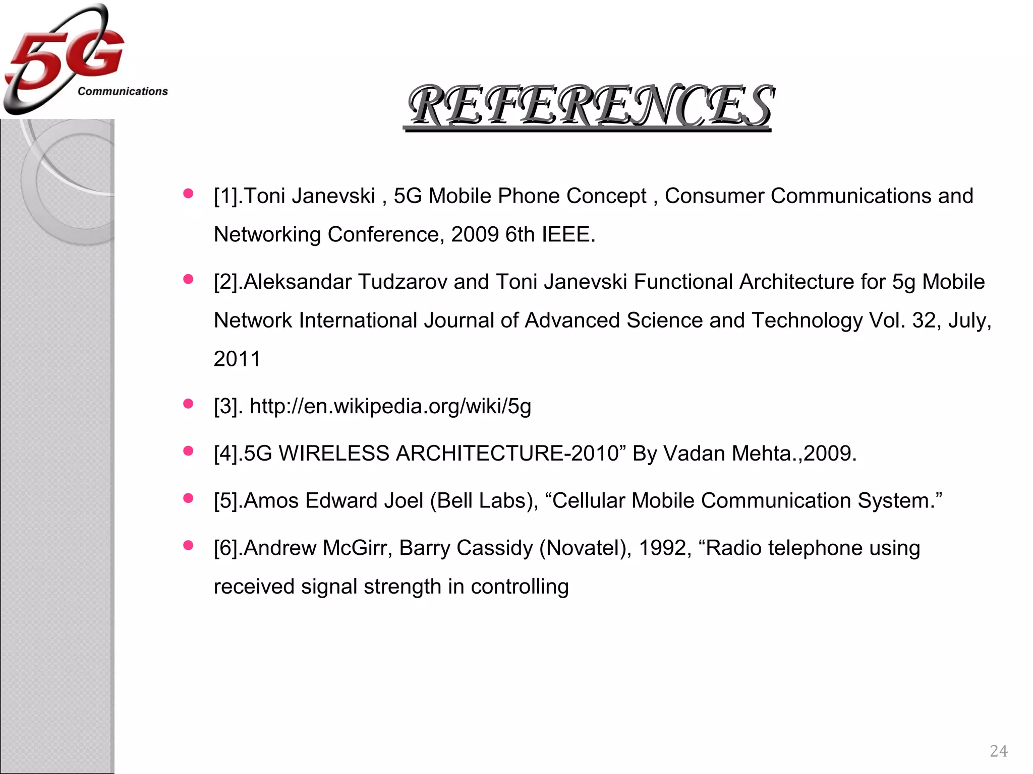 REFERENCESREFERENCES
 [1].Toni Janevski , 5G Mobile Phone Concept , Consumer Communications and
Networking Conference, 2009 6th IEEE.
 [2].Aleksandar Tudzarov and Toni Janevski Functional Architecture for 5g Mobile
Network International Journal of Advanced Science and Technology Vol. 32, July,
2011
 [3]. http://en.wikipedia.org/wiki/5g
 [4].5G WIRELESS ARCHITECTURE-2010” By Vadan Mehta.,2009.
 [5].Amos Edward Joel (Bell Labs), “Cellular Mobile Communication System.”
 [6].Andrew McGirr, Barry Cassidy (Novatel), 1992, “Radio telephone using
received signal strength in controlling
24
 
