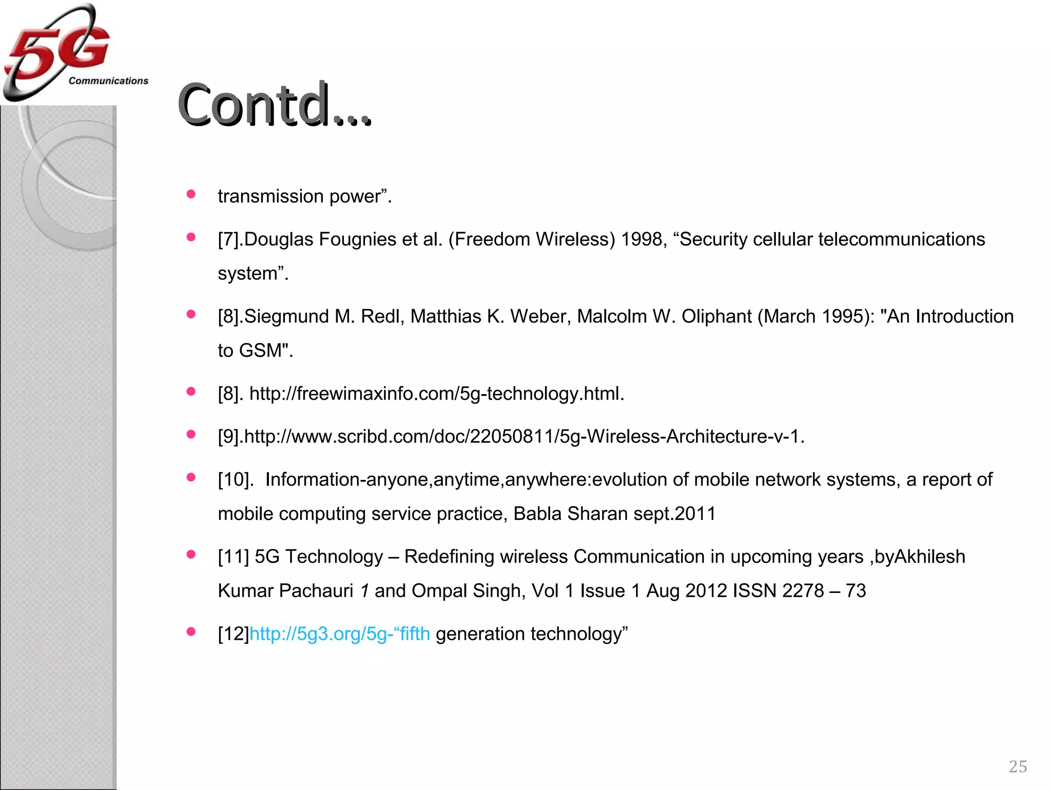 Contd…Contd…
 transmission power”.
 [7].Douglas Fougnies et al. (Freedom Wireless) 1998, “Security cellular telecommunications
system”.
 [8].Siegmund M. Redl, Matthias K. Weber, Malcolm W. Oliphant (March 1995): "An Introduction
to GSM".
 [8]. http://freewimaxinfo.com/5g-technology.html.
 [9].http://www.scribd.com/doc/22050811/5g-Wireless-Architecture-v-1.
 [10]. Information-anyone,anytime,anywhere:evolution of mobile network systems, a report of
mobile computing service practice, Babla Sharan sept.2011
 [11] 5G Technology – Redefining wireless Communication in upcoming years ,byAkhilesh
Kumar Pachauri 1 and Ompal Singh, Vol 1 Issue 1 Aug 2012 ISSN 2278 – 73
 [12]http://5g3.org/5g-“fifth generation technology”
25
 