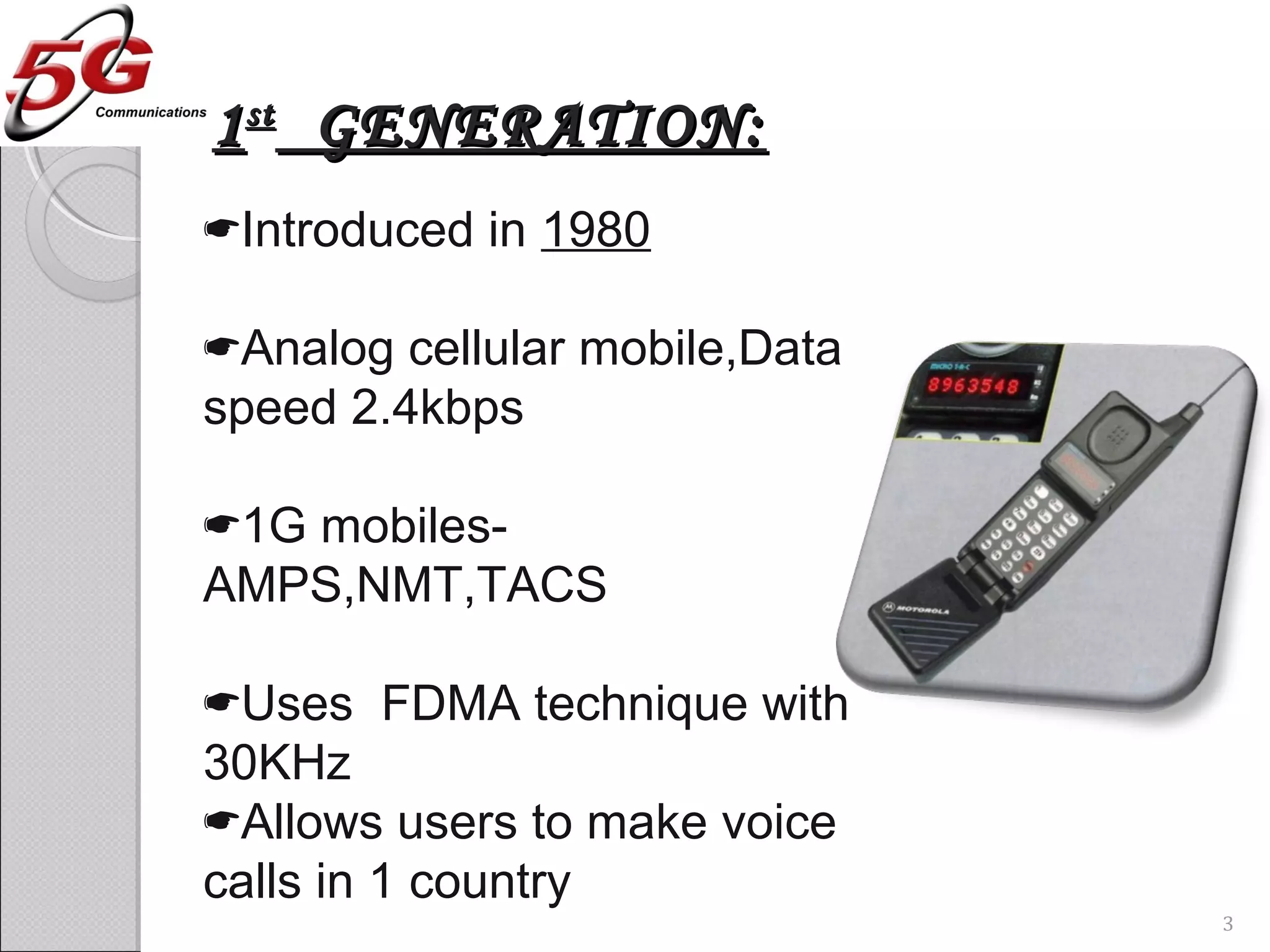 11stst
GENERATION:GENERATION:
Introduced in 1980
Analog cellular mobile,Data
speed 2.4kbps
1G mobiles-
AMPS,NMT,TACS
Uses FDMA technique with
30KHz
Allows users to make voice
calls in 1 country
3
 