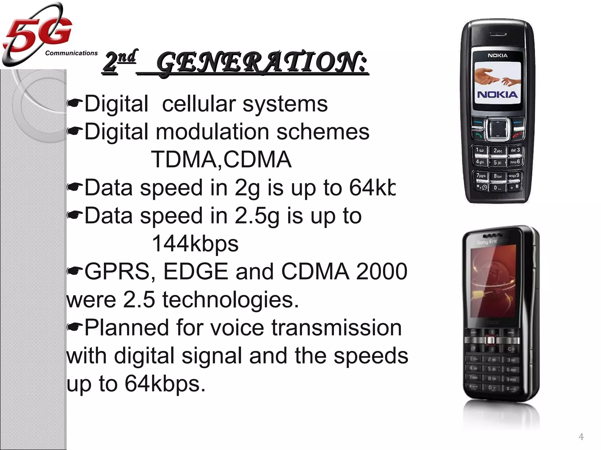 22ndnd
GENERATION:GENERATION:
Digital cellular systems
Digital modulation schemes
TDMA,CDMA
Data speed in 2g is up to 64kbps
Data speed in 2.5g is up to
144kbps
GPRS, EDGE and CDMA 2000
were 2.5 technologies.
Planned for voice transmission
with digital signal and the speeds
up to 64kbps.
4
 