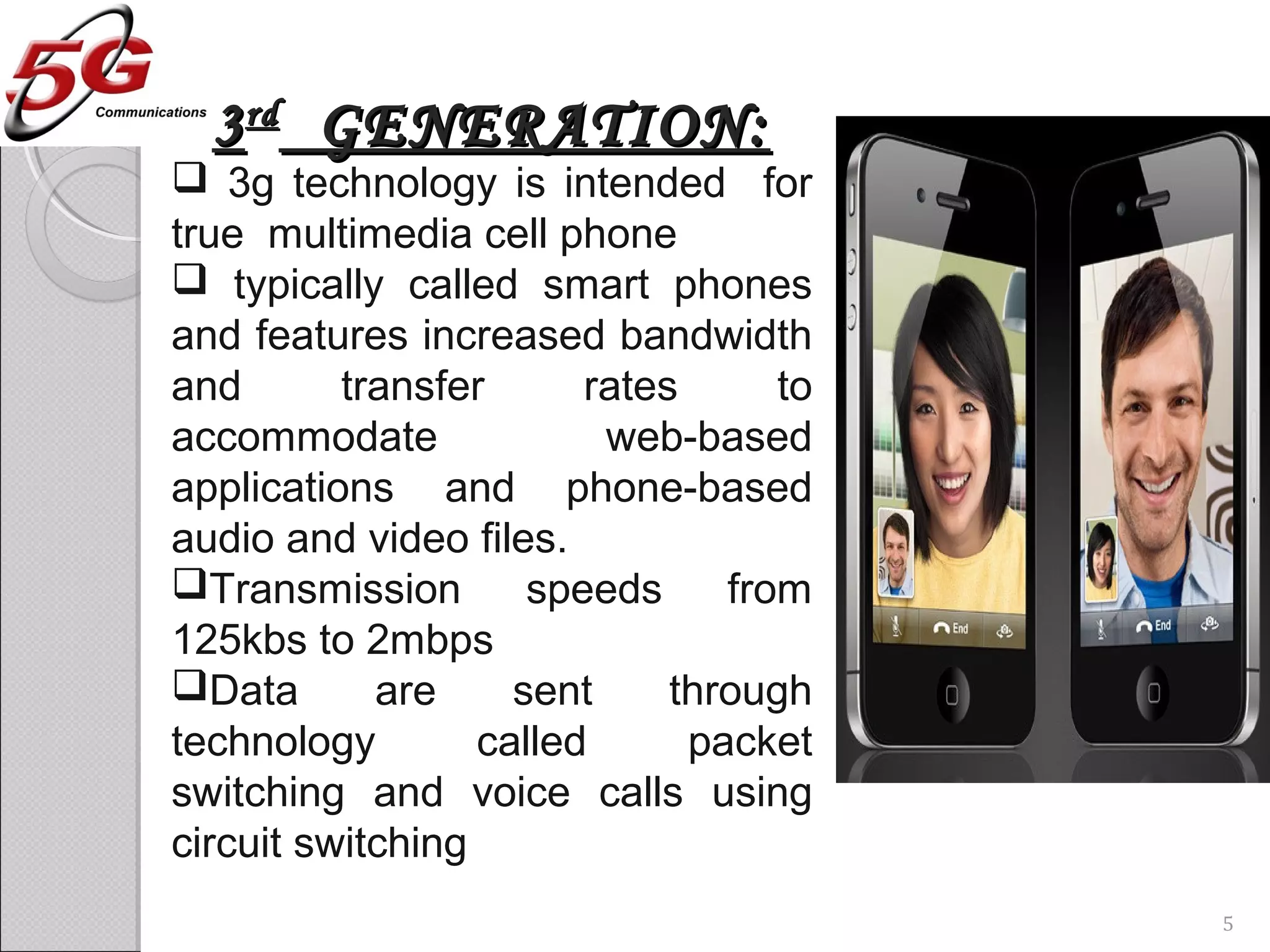 33rdrd
GENERATION:GENERATION:
 3g technology is intended for
true multimedia cell phone
 typically called smart phones
and features increased bandwidth
and transfer rates to
accommodate web-based
applications and phone-based
audio and video files.
Transmission speeds from
125kbs to 2mbps
Data are sent through
technology called packet
switching and voice calls using
circuit switching
5
 