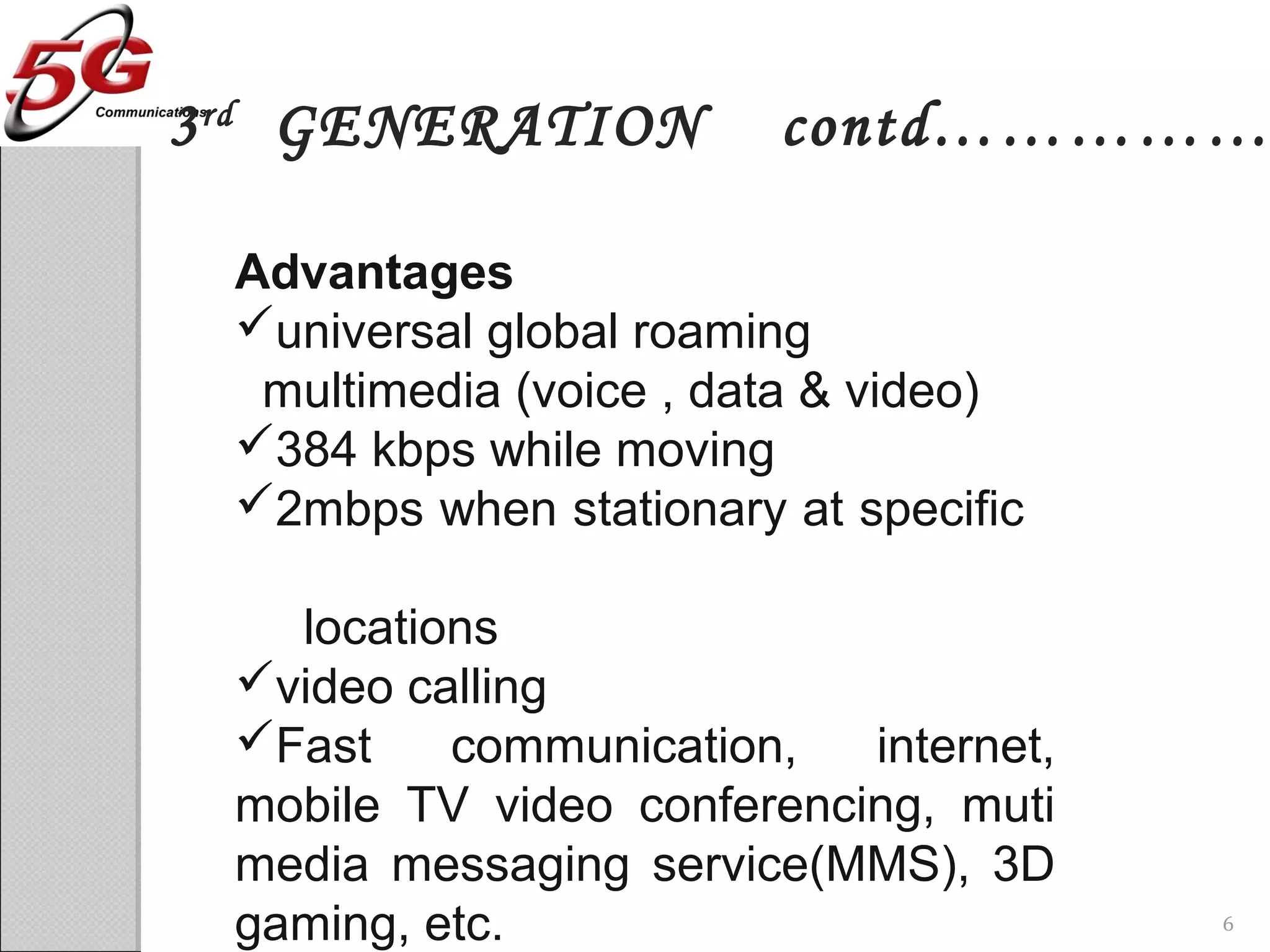 Advantages
universal global roaming
multimedia (voice , data & video)
384 kbps while moving
2mbps when stationary at specific
locations
video calling
Fast communication, internet,
mobile TV video conferencing, muti
media messaging service(MMS), 3D
gaming, etc.
3rd
GENERATION contd……………
6
 