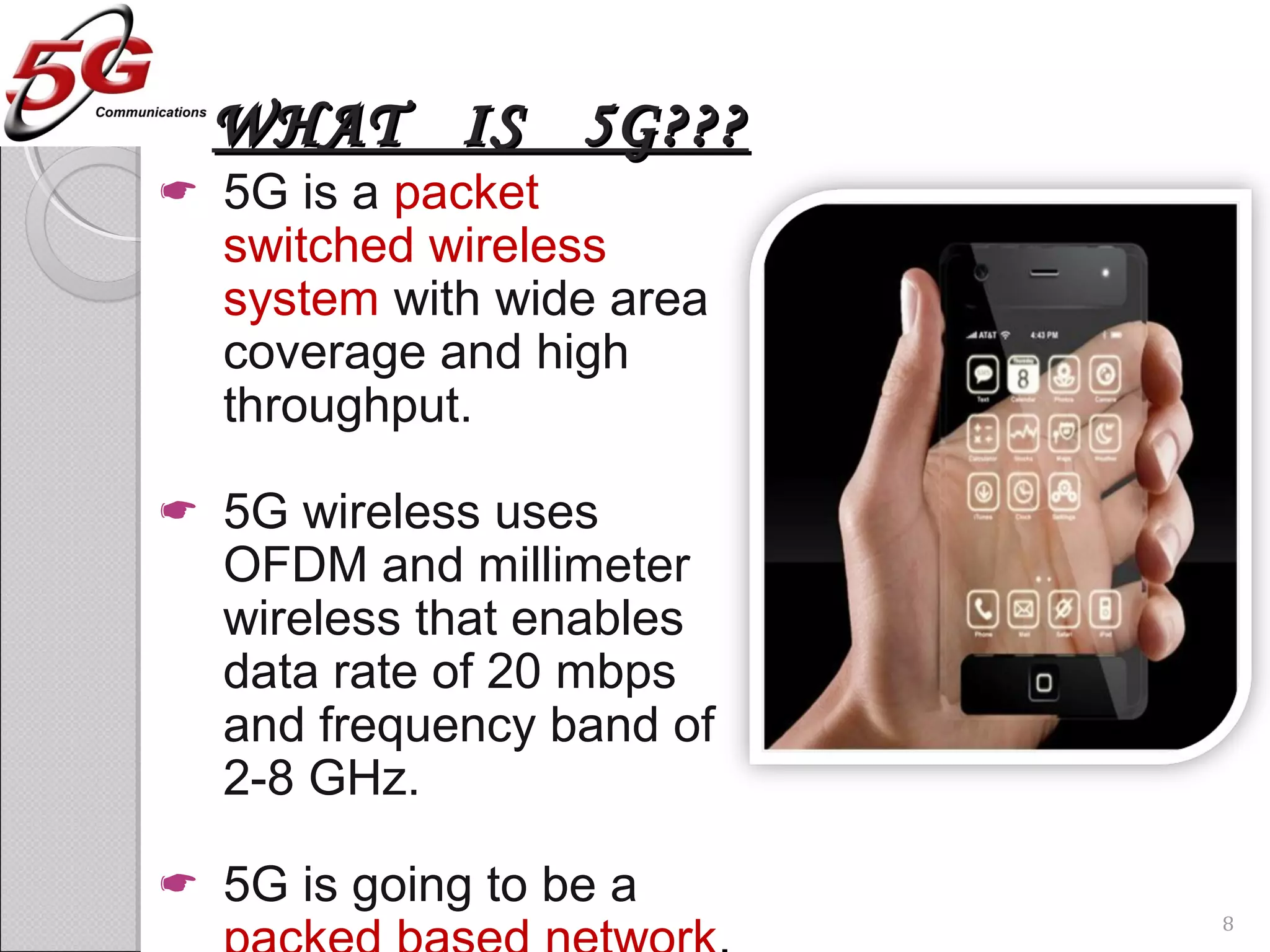 WHAT IS 5G???WHAT IS 5G???
 5G is a packet
switched wireless
system with wide area
coverage and high
throughput.
 5G wireless uses
OFDM and millimeter
wireless that enables
data rate of 20 mbps
and frequency band of
2-8 GHz.
 5G is going to be a
8
 