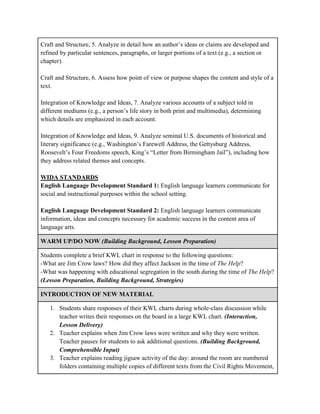 Craft and Structure, 5. Analyze in detail how an author’s ideas or claims are developed and
refined by particular sentences, paragraphs, or larger portions of a text (e.g., a section or
chapter).
Craft and Structure, 6. Assess how point of view or purpose shapes the content and style of a
text.
Integration of Knowledge and Ideas, 7. Analyze various accounts of a subject told in
different mediums (e.g., a person’s life story in both print and multimedia), determining
which details are emphasized in each account.
Integration of Knowledge and Ideas, 9. Analyze seminal U.S. documents of historical and
literary significance (e.g., Washington’s Farewell Address, the Gettysburg Address,
Roosevelt’s Four Freedoms speech, King’s “Letter from Birmingham Jail”), including how
they address related themes and concepts.
WIDA STANDARDS
English Language Development Standard 1: English language learners communicate for
social and instructional purposes within the school setting.
English Language Development Standard 2: English language learners communicate
information, ideas and concepts necessary for academic success in the content area of
language arts.
WARM UP/DO NOW (Building Background, Lesson Preparation)
Students complete a brief KWL chart in response to the following questions:
-What are Jim Crow laws? How did they affect Jackson in the time of The Help?
-What was happening with educational segregation in the south during the time of The Help?
(Lesson Preparation, Building Background, Strategies)
INTRODUCTION OF NEW MATERIAL
1. Students share responses of their KWL charts during whole-class discussion while
teacher writes their responses on the board in a large KWL chart. (Interaction,
Lesson Delivery)
2. Teacher explains when Jim Crow laws were written and why they were written.
Teacher pauses for students to ask additional questions. (Building Background,
Comprehensible Input)
3. Teacher explains reading jigsaw activity of the day: around the room are numbered
folders containing multiple copies of different texts from the Civil Rights Movement,
 