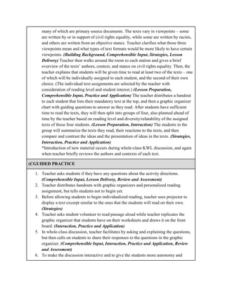 many of which are primary source documents. The texts vary in viewpoints – some
are written by or in support of civil rights equality, while some are written by racists,
and others are written from an objective stance. Teacher clarifies what those three
viewpoints mean and what types of text formats would be more likely to have certain
viewpoints. (Building Background, Comprehensible Input, Strategies, Lesson
Delivery) Teacher then walks around the room to each station and gives a brief
overview of the texts’ authors, context, and stance on civil rights equality. Then, the
teacher explains that students will be given time to read at least two of the texts – one
of which will be individually assigned to each student, and the second of their own
choice. (The individual text assignments are selected by the teacher with
consideration of reading level and student interest.) (Lesson Preparation,
Comprehensible Input, Practice and Application) The teacher distributes a handout
to each student that lists their mandatory text at the top, and then a graphic organizer
chart with guiding questions to answer as they read. After students have sufficient
time to read the texts, they will then split into groups of four, also planned ahead of
time by the teacher based on reading level and diversity/relatability of the assigned
texts of those four students. (Lesson Preparation, Interaction) The students in the
group will summarize the texts they read, their reactions to the texts, and then
compare and contrast the ideas and the presentation of ideas in the texts. (Strategies,
Interaction, Practice and Application)
*Introduction of new material occurs during whole-class KWL discussion, and again
when teacher briefly reviews the authors and contexts of each text.
(CGUIDED PRACTICE
1. Teacher asks students if they have any questions about the activity directions.
(Comprehensible Input, Lesson Delivery, Review and Assessment)
2. Teacher distributes handouts with graphic organizers and personalized reading
assignment, but tells students not to begin yet.
3. Before allowing students to begin individualized reading, teacher uses projector to
display a text excerpt similar to the ones that the students will read on their own.
(Strategies)
4. Teacher asks student volunteer to read passage aloud while teacher replicates the
graphic organizer that students have on their worksheets and draws it on the front
board. (Interaction, Practice and Application)
5. In whole-class discussion, teacher facilitates by asking and explaining the questions,
but then calls on students to share their responses to the questions in the graphic
organizer. (Comprehensible Input, Interaction, Practice and Application, Review
and Assessment)
6. To make the discussion interactive and to give the students more autonomy and
 