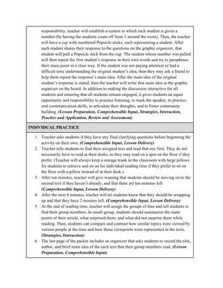 responsibility, teacher will establish a system in which each student is given a
number (by having the students count off from 1 around the room). Then, the teacher
will have a cup with numbered Popsicle sticks, each representing a student. After
each student shares their response to the questions on the graphic organizer, that
student will pull a Popsicle stick from the cup. The student whose number was pulled
will then repeat the first student’s response in their own words and try to paraphrase
their main point in a clear way. If the student was not paying attention or had a
difficult time understanding the original student’s idea, then they may ask a friend to
help them repeat the response’s main idea. After the main idea of the original
student’s response is stated, then the teacher will write that main idea in the graphic
organizer on the board. In addition to making the discussion interactive for all
students and ensuring that all students remain engaged, it gives students an equal
opportunity and responsibility to practice listening, to track the speaker, to practice
oral communication skills, to articulate their thoughts, and to foster community
building. (Lesson Preparation, Comprehensible Input, Strategies, Interaction,
Practice and Application, Review and Assessment)
INDIVIDUAL PRACTICE
1. Teacher asks students if they have any final clarifying questions before beginning the
activity on their own. (Comprehensible Input, Lesson Delivery)
2. Teacher tells students to find their assigned text and read that one first. They do not
necessarily have to read at their desks, so they may read on a spot on the floor if they
prefer. (Teacher will always keep a storage trunk in the classroom with large pillows
for students to retrieve and sit on for individual reading time if they prefer to sit on
the floor with a pillow instead of at their desk.)
3. After ten minutes, teacher will give warning that students should be moving on to the
second text if they haven’t already, and that there are ten minutes left.
(Comprehensible Input, Lesson Delivery)
4. After the next 8 minutes, teacher will let students know that they should be wrapping
up and that they have 2 minutes left. (Comprehensible Input, Lesson Delivery)
5. At the end of reading time, teacher will assign the groups of four and tell students to
find their group members. In small-group, students should summarize the main
points of their article, what surprised them, and what did not surprise them while
reading. Then, students can compare and contrast how similar topics were viewed by
various people at the time and how those viewpoints were represented in the texts.
(Strategies, Interaction)
6. The last page of the packet includes an organizer that asks students to record the title,
author, and brief main idea of the each text that their group members read. (Lesson
Preparation, Comprehensible Input)
 