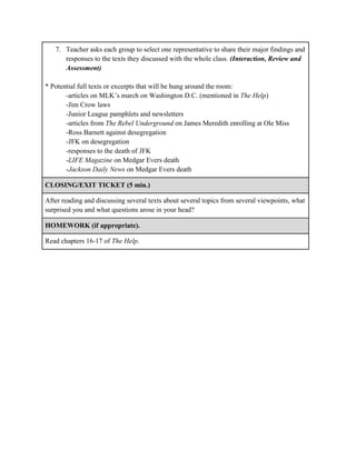 7. Teacher asks each group to select one representative to share their major findings and
responses to the texts they discussed with the whole class. (Interaction, Review and
Assessment)
* Potential full texts or excerpts that will be hung around the room:
-articles on MLK’s march on Washington D.C. (mentioned in The Help)
-Jim Crow laws
-Junior League pamphlets and newsletters
-articles from The Rebel Underground on James Meredith enrolling at Ole Miss
-Ross Barnett against desegregation
-JFK on desegregation
-responses to the death of JFK
-LIFE Magazine on Medgar Evers death
-Jackson Daily News on Medgar Evers death
CLOSING/EXIT TICKET (5 min.)
After reading and discussing several texts about several topics from several viewpoints, what
surprised you and what questions arose in your head?
HOMEWORK (if appropriate).
Read chapters 16-17 of The Help.
 