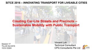 SITCE 2016 – INNOVATING TRANSPORT FOR LIVEABLE CITIES
Creating Car-Lite Streets and Precincts –
Sustainable Mobility with Public Transport
Vincent Loh
Technical Consultant
CPG Consultants Pte Ltd
Session 17
Thu 20 Oct 2016
1515-1530H
 