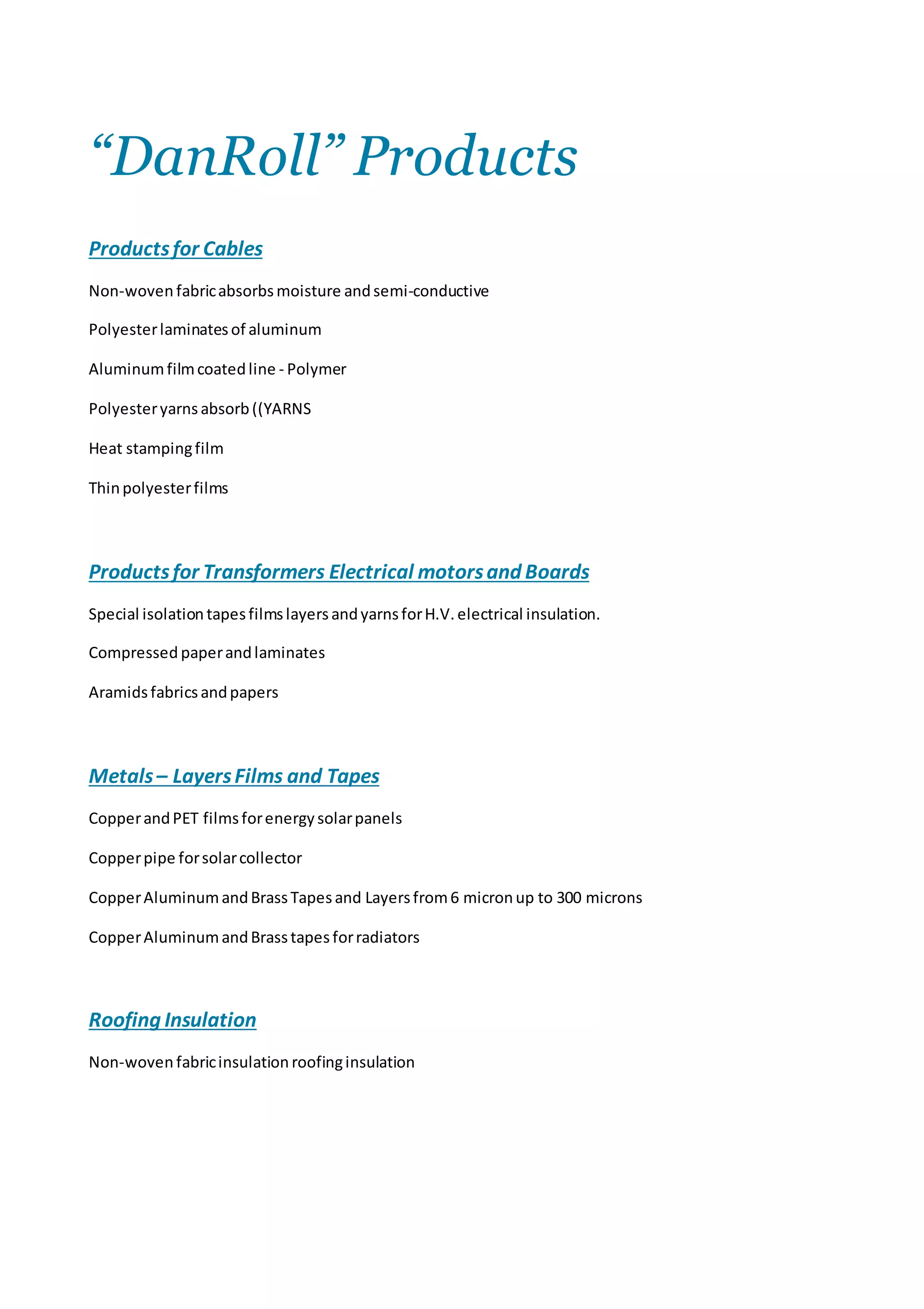 “DanRoll” Products
Productsfor Cables
Non-woven fabricabsorbs moisture andsemi-conductive
Polyesterlaminatesof aluminum
Aluminumfilmcoatedline - Polymer
Polyesteryarnsabsorb((YARNS
Heat stampingfilm
Thinpolyesterfilms
Productsfor Transformers Electrical motorsand Boards
Special isolation tapesfilmslayersandyarnsforH.V. electrical insulation.
Compressed paperandlaminates
Aramidsfabrics andpapers
Metals– LayersFilms and Tapes
CopperandPET filmsforenergy solarpanels
Copperpipe forsolarcollector
CopperAluminumandBrassTapesand Layersfrom6 micronup to 300 microns
CopperAluminumandBrasstapesforradiators
Roofing Insulation
Non-woven fabricinsulation roofinginsulation
 