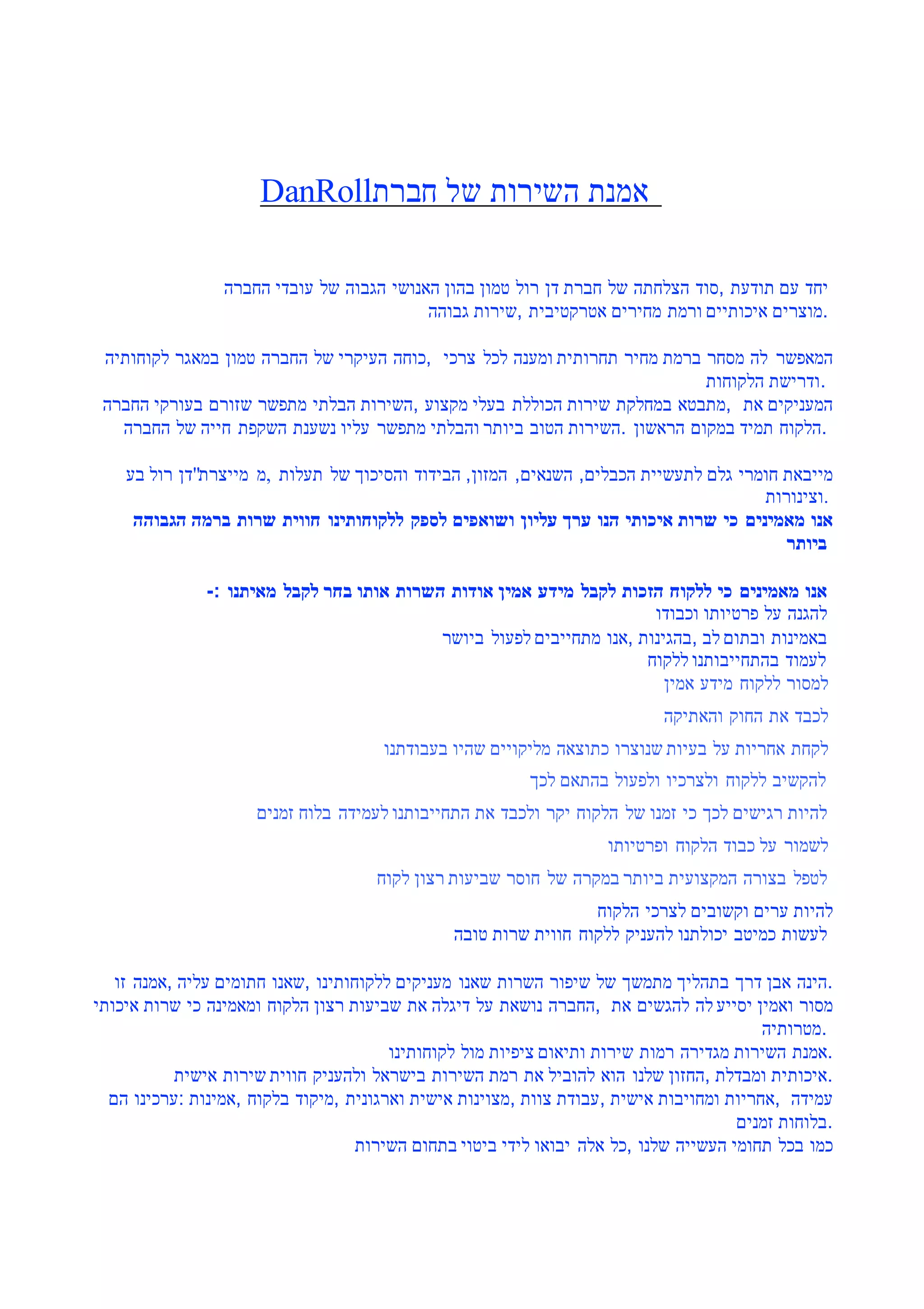 DanRoll‫חברת‬ ‫של‬ ‫השירות‬ ‫אמנת‬
‫החברה‬ ‫עובדי‬ ‫של‬ ‫הגבוה‬ ‫האנושי‬ ‫בהון‬ ‫טמון‬ ‫רול‬ ‫דן‬ ‫חברת‬ ‫של‬ ‫הצלחתה‬ ‫,סוד‬ ‫תודעת‬ ‫עם‬ ‫יחד‬
‫גבוהה‬ ‫,שירות‬ ‫אטרקטיבית‬ ‫מחירים‬ ‫ורמת‬ ‫איכותיים‬ ‫.מוצרים‬
‫לקוחותיה‬ ‫במאגר‬ ‫טמון‬ ‫החברה‬ ‫של‬ ‫העיקרי‬ ‫,כוחה‬ ‫צרכי‬ ‫לכל‬ ‫ומענה‬ ‫תחרותית‬ ‫מחיר‬ ‫ברמת‬ ‫מסחר‬ ‫לה‬ ‫המאפשר‬
‫הלקוחות‬ ‫.ודרישת‬
‫החברה‬ ‫בעורקי‬ ‫שזורם‬ ‫מתפשר‬ ‫הבלתי‬ ‫,השירות‬ ‫מקצוע‬ ‫בעלי‬ ‫הכוללת‬ ‫שירות‬ ‫במחלקת‬ ‫,מתבטא‬ ‫את‬ ‫המעניקים‬
‫החברה‬ ‫של‬ ‫חייה‬ ‫השקפת‬ ‫נשענת‬ ‫עליו‬ ‫מתפשר‬ ‫והבלתי‬ ‫ביותר‬ ‫הטוב‬ ‫.השירות‬ ‫הראשון‬ ‫במקום‬ ‫תמיד‬ ‫.הלקוח‬
‫בע‬ ‫רול‬ ‫מייצרת"דן‬ ‫,מ‬ ‫תעלות‬ ‫של‬ ‫והסיכוך‬ ‫הבידוד‬ ,‫המזון‬ ,‫השנאים‬ ,‫הכבלים‬ ‫לתעשיית‬ ‫גלם‬ ‫חומרי‬ ‫מייבאת‬
‫.וצינורות‬
‫הגבוהה‬ ‫ברמה‬ ‫שרות‬ ‫חווית‬ ‫ללקוחותינו‬ ‫לספק‬ ‫ושואפים‬ ‫עליון‬ ‫ערך‬ ‫הנו‬ ‫איכותי‬ ‫שרות‬ ‫כי‬ ‫מאמינים‬ ‫אנו‬
‫ביותר‬
-: ‫מאיתנו‬ ‫לקבל‬ ‫בחר‬ ‫אותו‬ ‫השרות‬ ‫אודות‬ ‫אמין‬ ‫מידע‬ ‫לקבל‬ ‫הזכות‬ ‫ללקוח‬ ‫כי‬ ‫מאמינים‬ ‫אנו‬
‫וכבודו‬ ‫פרטיותו‬ ‫על‬ ‫להגנה‬
‫ביושר‬ ‫לפעול‬ ‫מתחייבים‬ ‫,אנו‬ ‫,בהגינות‬ ‫לב‬ ‫ובתום‬ ‫באמינות‬
‫ללקוח‬ ‫בהתחייבותנו‬ ‫לעמוד‬
‫אמין‬ ‫מידע‬ ‫ללקוח‬ ‫למסור‬
‫והאתיקה‬ ‫החוק‬ ‫את‬ ‫לכבד‬
‫בעבודתנו‬ ‫שהיו‬ ‫מליקויים‬ ‫כתוצאה‬ ‫שנוצרו‬ ‫בעיות‬ ‫על‬ ‫אחריות‬ ‫לקחת‬
‫לכך‬ ‫בהתאם‬ ‫ולפעול‬ ‫ולצרכיו‬ ‫ללקוח‬ ‫להקשיב‬
‫זמנים‬ ‫בלוח‬ ‫לעמידה‬ ‫התחייבותנו‬ ‫את‬ ‫ולכבד‬ ‫יקר‬ ‫הלקוח‬ ‫של‬ ‫זמנו‬ ‫כי‬ ‫לכך‬ ‫רגישים‬ ‫להיות‬
‫ופרטיותו‬ ‫הלקוח‬ ‫כבוד‬ ‫על‬ ‫לשמור‬
‫לקוח‬ ‫רצון‬ ‫שביעות‬ ‫חוסר‬ ‫של‬ ‫במקרה‬ ‫ביותר‬ ‫המקצועית‬ ‫בצורה‬ ‫לטפל‬
‫הלקוח‬ ‫לצרכי‬ ‫וקשובים‬ ‫ערים‬ ‫להיות‬
‫טובה‬ ‫שרות‬ ‫חווית‬ ‫ללקוח‬ ‫להעניק‬ ‫יכולתנו‬ ‫כמיטב‬ ‫לעשות‬
‫זו‬ ‫,אמנה‬ ‫עליה‬ ‫חתומים‬ ‫,שאנו‬ ‫ללקוחותינו‬ ‫מעניקים‬ ‫שאנו‬ ‫השרות‬ ‫שיפור‬ ‫של‬ ‫מתמשך‬ ‫בתהליך‬ ‫דרך‬ ‫אבן‬ ‫.הינה‬
‫איכותי‬ ‫שרות‬ ‫כי‬ ‫ומאמינה‬ ‫הלקוח‬ ‫רצון‬ ‫שביעות‬ ‫את‬ ‫דיגלה‬ ‫על‬ ‫נושאת‬ ‫,החברה‬ ‫את‬ ‫להגשים‬ ‫לה‬ ‫יסייע‬ ‫ואמין‬ ‫מסור‬
‫.מטרותיה‬
‫לקוחותינו‬ ‫מול‬ ‫ציפיות‬ ‫ותיאום‬ ‫שירות‬ ‫רמות‬ ‫מגדירה‬ ‫השירות‬ ‫.אמנת‬
‫אישית‬ ‫שירות‬ ‫חווית‬ ‫ולהעניק‬ ‫בישראל‬ ‫השירות‬ ‫רמת‬ ‫את‬ ‫להוביל‬ ‫הוא‬ ‫שלנו‬ ‫,החזון‬ ‫ומבדלת‬ ‫.איכותית‬
‫הם‬ ‫:ערכינו‬ ‫,אמינות‬ ‫בלקוח‬ ‫,מיקוד‬ ‫וארגונית‬ ‫אישית‬ ‫,מצוינות‬ ‫צוות‬ ‫,עבודת‬ ‫אישית‬ ‫ומחויבות‬ ‫,אחריות‬ ‫עמידה‬
‫זמנים‬ ‫.בלוחות‬
‫השירות‬ ‫בתחום‬ ‫ביטוי‬ ‫לידי‬ ‫יבואו‬ ‫אלה‬ ‫,כל‬ ‫שלנו‬ ‫העשייה‬ ‫תחומי‬ ‫בכל‬ ‫כמו‬
 