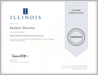 EDUCA
T
ION FOR EVE
R
YONE
CO
U
R
S
E
C E R T I F
I
C
A
TE
COURSE
CERTIFICATE
APRIL 09, 2016
Rashmi Sharma
Digital Marketing Channels: Planning
an online non-credit course authorized by University of Illinois at Urbana-Champaign
and offered through Coursera
has successfully completed
Rhiannon Clifton
Program Director
Charles H. Sandage Department of Advertising
Verify at coursera.org/verify/NQ353TM9PG7J
Coursera has confirmed the identity of this individual and
their participation in the course.
 