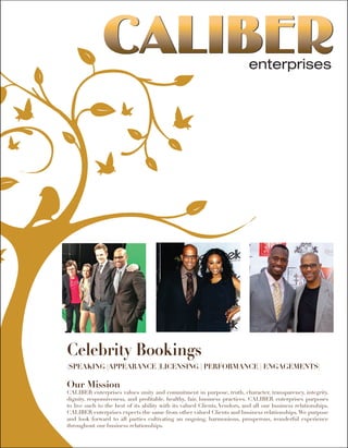 Celebrity Bookings
(SPEAKING |APPEARANCE |LICENSING | PERFORMANCE | ENGAGEMENTS)
Our Mission
CALIBER enterprises values unity and commitment in purpose, truth, character, transparency, integrity,
dignity, responsiveness, and profitable, healthy, fair, business practices. CALIBER enterprises purposes
to live such to the best of its ability with its valued Clients, Vendors, and all our business relationships.
CALIBER enterprises expects the same from other valued Clients and business relationships.We purpose
and look forward to all parties cultivating an ongoing, harmonious, prosperous, wonderful experience
throughout our business relationships.
 