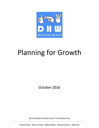  
 
 
 
 
 
Planning   for   Growth 
 
 
 
October   2016 
 
 
 
 
 
 
 
 
 
 
 
Sonoma   State   University   Cohort   7   Consulting   Group 
__________________________________________________________________________ 
 
Xochitl   Prado   ·   Shauna   Finley   ·   Nathan   Bately   ·   Michael   Janezic   ·   Brett   Lear 
 