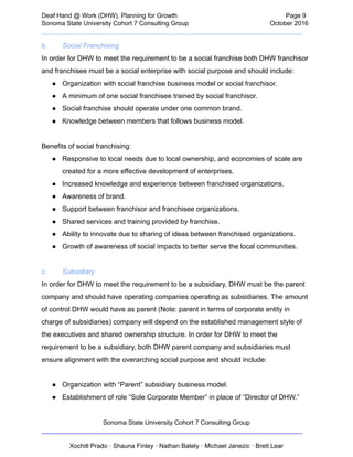  
Deaf   Hand   @   Work   (DHW),   Planning   for   Growth                            Page   9 
Sonoma   State   University   Cohort   7   Consulting   Group October   2016 
__________________________________________________________________________  
b. Social   Franchising 
In   order   for   DHW   to   meet   the   requirement   to   be   a   social   franchise   both   DHW   franchisor 
and   franchisee   must   be   a   social   enterprise   with   social   purpose   and   should   include: 
● Organization   with   social   franchise   business   model   or   social   franchisor.  
● A   minimum   of   one   social   franchisee   trained   by   social   franchisor.  
● Social   franchise   should   operate   under   one   common   brand.  
● Knowledge   between   members   that   follows   business   model.  
 
Benefits   of   social   franchising: 
● Responsive   to   local   needs   due   to   local   ownership,   and   economies   of   scale   are 
created   for   a   more   effective   development   of   enterprises. 
● Increased   knowledge   and   experience   between   franchised   organizations.   
● Awareness   of   brand. 
● Support   between   franchisor   and   franchisee   organizations.  
● Shared   services   and   training   provided   by   franchise. 
● Ability   to   innovate   due   to   sharing   of   ideas   between   franchised   organizations.  
● Growth   of   awareness   of   social   impacts   to   better   serve   the   local   communities.   
 
c. Subsidiary 
In   order   for   DHW   to   meet   the   requirement   to   be   a   subsidiary,   DHW   must   be   the   parent 
company   and   should   have   operating   companies   operating   as   subsidiaries.   The   amount 
of   control   DHW   would   have   as   parent   (Note:   parent   in   terms   of   corporate   entity   in 
charge   of   subsidiaries)   company   will   depend   on   the   established   management   style   of 
the   executives   and   shared   ownership   structure.   In   order   for   DHW   to   meet   the 
requirement   to   be   a   subsidiary,   both   DHW   parent   company   and   subsidiaries   must 
ensure   alignment   with   the   overarching   social   purpose   and   should   include: 
   
● Organization   with   “Parent”   subsidiary   business   model. 
● Establishment   of   role   “Sole   Corporate   Member”   in   place   of   “Director   of   DHW.”  
Sonoma   State   University   Cohort   7   Consulting   Group 
__________________________________________________________________________ 
 
Xochitl   Prado   ·   Shauna   Finley   ·   Nathan   Bately   ·   Michael   Janezic   ·   Brett   Lear 
 
