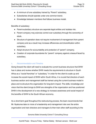  
Deaf   Hand   @   Work   (DHW),   Planning   for   Growth                            Page   10 
Sonoma   State   University   Cohort   7   Consulting   Group October   2016 
__________________________________________________________________________  
● A   minimum   of   one   subsidiary   trained   by   “Parent”   subsidiary. 
● Subsidiaries   should   operate   under   one   common   brand.  
● Knowledge   between   members   that   follows   business   model. 
 
Benefits   of   subsidiary:  
● Parent­subsidiary   structure   are   separate   legal   entities   and   isolates   risk.  
● Parent   company   may   exercise   control   over   subsidiary   through   the   ownership   of 
stock.  
● Structure   of   operation   does   not   require   involvement   of   management   from   parent 
company   and   as   a   result   may   increase   efficiencies   and   diversification   within 
subsidiary. 
● Adopt   structure   for   accountability   and   protection   of   “parent”   company.   
● Creation   of   corporate   boundaries   for   “parent”   company   against   a   lawsuit   faced   by 
subsidiary.  
 
c. Recommendation   and   Timeline 
Going   forward   the   client   will   need   to   evaluate   the   current   business   structure   that   DHW 
has   in   place   and   review   whether   DHW   meets   the   requirements   to   structure   in   South 
Africa   as   a   “social   franchise”   or   “subsidiary.”   In   order   for   the   client   to   scale   up   and 
increase   the   social   impact   of   DHW   within   South   Africa,   it   is   crucial   that   directors   of   each 
business   section   and   management   staff   be   trained   using   the   current   business   model   in 
place   and   re­structure   the   organization   for   long­term   impact.   The   skills,   knowledge   and 
vision   that   the   client   brings   to   DHW   are   strengths   of   the   organization   and   has   positioned 
DHW   in   the   development   of   a   new   strategy   to   increase   awareness   and   social   impact   of 
the   benefits   of   DHW   to   the   South   African   economy.  
 
As   a   short­term   goal   throughout   the   restructuring   process,   the   team   recommends   that 
Mr.   Nyakurwa   take   on   more   of   a   leadership   and   management   role   over   the   entire 
organization   and   train   directors   and   managers   to   then   train   other   staff   according   to   the 
Sonoma   State   University   Cohort   7   Consulting   Group 
__________________________________________________________________________ 
 
Xochitl   Prado   ·   Shauna   Finley   ·   Nathan   Bately   ·   Michael   Janezic   ·   Brett   Lear 
 