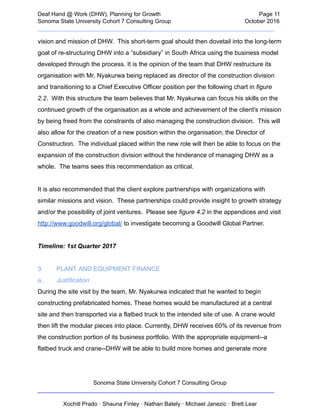  
Deaf   Hand   @   Work   (DHW),   Planning   for   Growth                            Page   11 
Sonoma   State   University   Cohort   7   Consulting   Group October   2016 
__________________________________________________________________________  
vision   and   mission   of   DHW.      This   short­term   goal   should   then   dovetail   into   the   long­term 
goal   of   re­structuring   DHW   into   a   “subsidiary”   in   South   Africa   using   the   business   model 
developed   through   the   process.   It   is   the   opinion   of   the   team   that   DHW   restructure   its 
organisation   with   Mr.   Nyakurwa   being   replaced   as   director   of   the   construction   division 
and   transitioning   to   a   Chief   Executive   Officer   position   per   the   following   chart   in    figure 
2.2 .      With   this   structure   the   team   believes   that   Mr.   Nyakurwa   can   focus   his   skills   on   the 
continued   growth   of   the   organisation   as   a   whole   and   achievement   of   the   client's   mission 
by   being   freed   from   the   constraints   of   also   managing   the   construction   division.      This   will 
also   allow   for   the   creation   of   a   new   position   within   the   organisation,   the   Director   of 
Construction.      The   individual   placed   within   the   new   role   will   then   be   able   to   focus   on   the 
expansion   of   the   construction   division   without   the   hinderance   of   managing   DHW   as   a 
whole.      The   teams   sees   this   recommendation   as   critical. 
 
It   is   also   recommended   that   the   client   explore   partnerships   with   organizations   with 
similar   missions   and   vision.      These   partnerships   could   provide   insight   to   growth   strategy 
and/or   the   possibility   of   joint   ventures.      Please   see    figure   4.2    in   the   appendices   and   visit 
http://www.goodwill.org/global/    to   investigate   becoming   a   Goodwill   Global   Partner. 
 
Timeline:   1st   Quarter   2017 
 
3. PLANT   AND   EQUIPMENT   FINANCE 
a. Justification  
During   the   site   visit   by   the   team,   Mr.   Nyakurwa   indicated   that   he   wanted   to   begin 
constructing   prefabricated   homes.   These   homes   would   be   manufactured   at   a   central 
site   and   then   transported   via   a   flatbed   truck   to   the   intended   site   of   use.   A   crane   would 
then   lift   the   modular   pieces   into   place.   Currently,   DHW   receives   60%   of   its   revenue   from 
the   construction   portion   of   its   business   portfolio.   With   the   appropriate   equipment­­a 
flatbed   truck   and   crane­­DHW   will   be   able   to   build   more   homes   and   generate   more 
Sonoma   State   University   Cohort   7   Consulting   Group 
__________________________________________________________________________ 
 
Xochitl   Prado   ·   Shauna   Finley   ·   Nathan   Bately   ·   Michael   Janezic   ·   Brett   Lear 
 