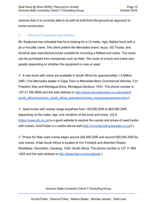  
Deaf   Hand   @   Work   (DHW),   Planning   for   Growth                            Page   12 
Sonoma   State   University   Cohort   7   Consulting   Group October   2016 
__________________________________________________________________________  
revenue   than   it   is   currently   able   to   do   with   its   built­from­the­ground­up   approach   to 
home   construction.   
b.  Plant   and   Equipment   Specification 
Mr.   Nyakurwa   has   indicated   that   he   is   looking   for   a   12   meter,   rigid,   flatbed   truck   with   a 
jib   or   knuckle   crane.   The   client   prefers   the   Mercedes   brand.   Isuzu,   UD   Trucks,   and 
Sinotruk   also   manufacture   trucks   suitable   for   mounting   a   flatbed   and   crane.   The   crane 
can   be   purchased   from   companies   such   as   Hiab.   The   costs   of   a   truck   and   crane   vary 
greatly   depending   on   whether   the   equipment   is   new   or   used.
   
✓      A   new   truck   with   crane   are   available   in   South   Africa   for   approximately   1.5   Million 
ZAR.   (The   Mercedes   dealer   in   Cape   Town   is   Mercedes­Benz   Commercial   Vehicles,   Cnr 
Freedom   Way   and   Montague   Drive,   Montague   Gardens,   7441.   The   phone   number   is 
+27   21   550   9600   and   the   web   address   is    http://www.mercedes­benz.co.za/content/ 
south_africa/mpc/mpc_south_africa_website/en/home_mpc/passengercars.html. )  
 
✓      Used   trucks   with   cranes   range   anywhere   from   130,000   ZAR   to   800,000   ZAR 
depending   on   the   make,   age,   and   condition   of   the   truck   and   crane.   (OLX 
( https://www.olx.co.za )   is   a   good   website   to   explore   the   variety   and   prices   of   used   trucks 
with   cranes.   AutoTrader   is   a   useful   site   as   well   ( http://commercial.autotrader.co.za /).)
   
✓      Prices   for   Hiab   used   cranes   begin   around   220,000   ZAR   and   around   500,000   ZAR   for 
new   cranes.   (Hiab   South   Africa   is   located   at   Cnr   Forsdick   and   Aberdein   Roads, 
Roodekop,   Germiston,   Gauteng,   1422,   South   Africa.   The   phone   number   is   +27   11   865 
1425   and   the   web   address   is    http://www.hiab.com/en/global/ .)  
 
 
 
 
Sonoma   State   University   Cohort   7   Consulting   Group 
__________________________________________________________________________ 
 
Xochitl   Prado   ·   Shauna   Finley   ·   Nathan   Bately   ·   Michael   Janezic   ·   Brett   Lear 
 