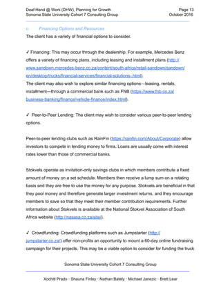  
Deaf   Hand   @   Work   (DHW),   Planning   for   Growth                            Page   13 
Sonoma   State   University   Cohort   7   Consulting   Group October   2016 
__________________________________________________________________________  
c. Financing   Options   and   Resources  
The   client   has   a   variety   of   financial   options   to   consider.
   
✓   Financing:   This   may   occur   through   the   dealership.   For   example,   Mercedes   Benz 
offers   a   variety   of   financing   plans,   including   leasing   and   installment   plans   ( http:// 
www.sandown.mercedes­benz.co.za/content/south­africa/retail­sandown/sandown/ 
en/desktop/trucks/financial­services/financial­solutions­.html ).    
The   client   may   also   wish   to   explore   similar   financing   options—leasing,   rentals, 
installment—through   a   commercial   bank   such   as   FNB   ( https://www.fnb.co.za/ 
business­banking/finance/vehicle­finance/index.html ). 
 
✓      Peer­to­Peer   Lending:   The   client   may   wish   to   consider   various   peer­to­peer   lending 
options. 
 
Peer­to­peer   lending   clubs   such   as   RainFin   ( https://rainfin.com/About/Corporate )   allow 
investors   to   compete   in   lending   money   to   firms.   Loans   are   usually   come   with   interest 
rates   lower   than   those   of   commercial   banks. 
 
Stokvels   operate   as   invitation­only   savings   clubs   in   which   members   contribute   a   fixed 
amount   of   money   on   a   set   schedule.   Members   then   receive   a   lump   sum   on   a   rotating 
basis   and   they   are   free   to   use   the   money   for   any   purpose.   Stokvels   are   beneficial   in   that 
they   pool   money   and   therefore   generate   larger   investment   returns,   and   they   encourage 
members   to   save   so   that   they   meet   their   member   contribution   requirements.   Further 
information   about   Stokvels   is   available   at   the   National   Stokvel   Association   of   South 
Africa   website   ( http://nasasa.co.za/site/ ). 
 
✓      Crowdfunding:   Crowdfunding   platforms   such   as   Jumpstarter   ( http:// 
jumpstarter.co.za/ )   offer   non­profits   an   opportunity   to   mount   a   60­day   online   fundraising 
campaign   for   their   projects.   This   may   be   a   viable   option   to   consider   for   funding   the   truck 
Sonoma   State   University   Cohort   7   Consulting   Group 
__________________________________________________________________________ 
 
Xochitl   Prado   ·   Shauna   Finley   ·   Nathan   Bately   ·   Michael   Janezic   ·   Brett   Lear 
 