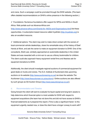  
Deaf   Hand   @   Work   (DHW),   Planning   for   Growth                            Page   14 
Sonoma   State   University   Cohort   7   Consulting   Group October   2016 
__________________________________________________________________________  
and   crane.   Such   a   campaign   could   be   promoted   through   the   DHW   website.   (The   team 
offers   detailed   recommendations   on   DHW’s   online   presence   in   the   following   section.)  
 
✓      Foundations:   Numerous   foundations   offer   support   for   NPOs   and   NGOs   in   South 
Africa.   Web   portals   such   as   Advance­Africa.com 
( http://www.advance­africa.com/Grants­for­   NGOs­and­Organisations.html )   list   these 
opportunities.   A   subscription­based   resource   called   Inyathelo   ( http://inyathelo.org )   is 
also   an   excellent   resource. 
 
✓      Additional   options:   The   client   may   wish   to   make   direct   contact   with   the   owners   of 
local   commercial   vehicle   dealerships,   share   his   remarkable   story   of   the   history   of   Deaf 
Hands   at   Work,   and   ask   the   owner   to   make   an   equipment   donation   to   DHW.   One   of   the 
consultants,   Brett   Lear,   similarly   approached   an   automobile   dealership   in   the   United 
States   and   was   rewarded   with   a   mini­van   to   use   as   a   library   bookmobile   for   children. 
The   client   could   also   approach   heavy   equipment   rental   firms   and   likewise   ask   for 
equipment   donations   to   DHW. 
 
Additionally,   the   client   should   investigate   regional   auctions   of   commercial   equipment   for 
good   deals   on   trucks   and   cranes.   The   S.A.   Institute   of   Auctioneers   lists   upcoming 
auctions   on   its   website   ( http://www.auctioneering.co.za/ )   as   does   the   website    The 
Auctioneer    ( http://www.theauctioneer.co.za/auctions ).   Online   auctions   are   also   offered 
by   such   groups   as   SA   Auction   Group   ( http://www.saauctiongroup.co.za/ ). 
 
d. Recommendation   and   Timeline  
Going   forward   the   client   will   want   to   evaluate   his   liquid   capital   and   long­term   assets   to 
help   determine   which   financial   option   is   most   suitable   for   DHW   with   respect   to 
equipment   acquisitions   (the   team   has   not   done   this   and   did   not   have   access   to   DHW’s 
financial   statements   as   it   prepared   this   report.)   Time   is   also   a   significant   factor:   Is   this 
equipment   urgently   needed   now,   or   does   the   client   have   a   longer   runway   to   work   with? 
Sonoma   State   University   Cohort   7   Consulting   Group 
__________________________________________________________________________ 
 
Xochitl   Prado   ·   Shauna   Finley   ·   Nathan   Bately   ·   Michael   Janezic   ·   Brett   Lear 
 