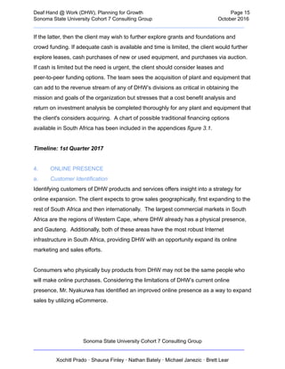  
Deaf   Hand   @   Work   (DHW),   Planning   for   Growth                            Page   15 
Sonoma   State   University   Cohort   7   Consulting   Group October   2016 
__________________________________________________________________________  
If   the   latter,   then   the   client   may   wish   to   further   explore   grants   and   foundations   and 
crowd   funding.   If   adequate   cash   is   available   and   time   is   limited,   the   client   would   further 
explore   leases,   cash   purchases   of   new   or   used   equipment,   and   purchases   via   auction. 
If   cash   is   limited   but   the   need   is   urgent,   the   client   should   consider   leases   and 
peer­to­peer   funding   options.   The   team   sees   the   acquisition   of   plant   and   equipment   that 
can   add   to   the   revenue   stream   of   any   of   DHW’s   divisions   as   critical   in   obtaining   the 
mission   and   goals   of   the   organization   but   stresses   that   a   cost   benefit   analysis   and 
return   on   investment   analysis   be   completed   thoroughly   for   any   plant   and   equipment   that 
the   client's   considers   acquiring.      A   chart   of   possible   traditional   financing   options 
available   in   South   Africa   has   been   included   in   the   appendices    figure   3.1 . 
 
Timeline:   1st   Quarter   2017 
 
4. ONLINE   PRESENCE 
a. Customer   Identification 
Identifying   customers   of   DHW   products   and   services   offers   insight   into   a   strategy   for 
online   expansion.   The   client   expects   to   grow   sales   geographically,   first   expanding   to   the 
rest   of   South   Africa   and   then   internationally.      The   largest   commercial   markets   in   South 
Africa   are   the   regions   of   Western   Cape,   where   DHW   already   has   a   physical   presence, 
and   Gauteng.      Additionally,   both   of   these   areas   have   the   most   robust   Internet 
infrastructure   in   South   Africa,   providing   DHW   with   an   opportunity   expand   its   online 
marketing   and   sales   efforts.  
 
Consumers   who   physically   buy   products   from   DHW   may   not   be   the   same   people   who 
will   make   online   purchases.   Considering   the   limitations   of   DHW’s   current   online 
presence,   Mr.   Nyakurwa   has   identified   an   improved   online   presence   as   a   way   to   expand 
sales   by   utilizing   eCommerce.  
 
Sonoma   State   University   Cohort   7   Consulting   Group 
__________________________________________________________________________ 
 
Xochitl   Prado   ·   Shauna   Finley   ·   Nathan   Bately   ·   Michael   Janezic   ·   Brett   Lear 
 