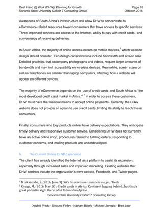  
Deaf   Hand   @   Work   (DHW),   Planning   for   Growth                            Page   16 
Sonoma   State   University   Cohort   7   Consulting   Group October   2016 
__________________________________________________________________________  
Awareness   of   South   Africa’s   infrastructure   will   allow   DHW   to   concentrate   its 
eCommerce   related   resources   toward   consumers   that   have   access   to   specific   services. 
Three   important   services   are   access   to   the   Internet,   ability   to   pay   with   credit   cards,   and 
convenience   of   receiving   deliveries.  
 
In   South   Africa,   the   majority   of   online   access   occurs   on   mobile   devices,  
   which   website 
3
design   should   consider.   Two   design   considerations   include   bandwidth   and   screen   size. 
Detailed   graphics,   that   accompany   photographs   and   videos,   require   larger   amounts   of 
bandwidth   and   may   limit   accessibility   on   wireless   devices.   Meanwhile,   screen   sizes   on 
cellular   telephones   are   smaller   than   laptop   computers,   affecting   how   a   website   will 
appear   on   different   devices.   
 
The   majority   of   eCommerce   depends   on   the   use   of   credit   cards   and   South   Africa   is   “the 
most   developed   credit   card   market   in   Africa.”    
   In   order   to   access   these   customers, 
4
DHW   must   have   the   financial   means   to   accept   online   payments.   Currently,   the   DHW 
website   does   not   provide   an   option   to   use   credit   cards,   limiting   its   ability   to   reach   these 
consumers.  
 
Finally,   consumers   who   buy   products   online   have   delivery   expectations.   They   anticipate 
timely   delivery   and   responsive   customer   service.   Considering   DHW   does   not   currently 
have   an   active   online   shop,   procedures   related   to   fulfilling   orders,   responding   to 
customer   concerns,   and   mailing   products   are   underdeveloped. 
 
b. The   Current   Online   DHW   Experience 
The   client   has   already   identified   the   Internet   as   a   platform   to   assist   its   expansion, 
especially   through   increased   sales   and   improved   marketing.   Existing   websites   that 
DHW   controls   include   the   organization’s   own   website,   Facebook,   and   Twitter   pages. 
3
   Mzekandaba,   S.   (2016,   June   3).   SA's   Internet   user   numbers   surge.    ITweb .  
4
   Kiruga,   M.   (2016,   May   10).   Credit   cards   in   Africa:   Continent   lagging   behind...but   that's 
great   potential   right   there.    Mail   &   Guardian   Africa .  
Sonoma   State   University   Cohort   7   Consulting   Group 
__________________________________________________________________________ 
 
Xochitl   Prado   ·   Shauna   Finley   ·   Nathan   Bately   ·   Michael   Janezic   ·   Brett   Lear 
 