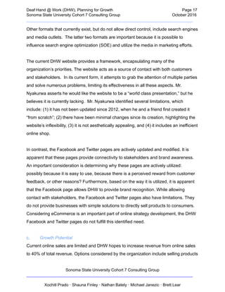  
Deaf   Hand   @   Work   (DHW),   Planning   for   Growth                            Page   17 
Sonoma   State   University   Cohort   7   Consulting   Group October   2016 
__________________________________________________________________________  
Other   formats   that   currently   exist,   but   do   not   allow   direct   control,   include   search   engines 
and   media   outlets.      The   latter   two   formats   are   important   because   it   is   possible   to 
influence   search   engine   optimization   (SOE)   and   utilize   the   media   in   marketing   efforts. 
 
The   current   DHW   website   provides   a   framework,   encapsulating   many   of   the 
organization’s   priorities.   The   website   acts   as   a   source   of   contact   with   both   customers 
and   stakeholders.      In   its   current   form,   it   attempts   to   grab   the   attention   of   multiple   parties 
and   solve   numerous   problems,   limiting   its   effectiveness   in   all   these   aspects.   Mr. 
Nyakurwa   asserts   he   would   like   the   website   to   be   a   “world   class   presentation,”   but   he 
believes   it   is   currently   lacking.      Mr.   Nyakurwa   identified   several   limitations,   which 
include:   (1)   it   has   not   been   updated   since   2012,   when   he   and   a   friend   first   created   it 
“from   scratch”;   (2)   there   have   been   minimal   changes   since   its   creation,   highlighting   the 
website’s   inflexibility,   (3)   it   is   not   aesthetically   appealing,   and   (4)   it   includes   an   inefficient 
online   shop.  
 
In   contrast,   the   Facebook   and   Twitter   pages   are   actively   updated   and   modified.   It   is 
apparent   that   these   pages   provide   connectivity   to   stakeholders   and   brand   awareness. 
An   important   consideration   is   determining   why   these   pages   are   actively   utilized: 
possibly   because   it   is   easy   to   use,   because   there   is   a   perceived   reward   from   customer 
feedback,   or   other   reasons?   Furthermore,   based   on   the   way   it   is   utilized,   it   is   apparent 
that   the   Facebook   page   allows   DHW   to   provide   brand   recognition.   While   allowing 
contact   with   stakeholders,   the   Facebook   and   Twitter   pages   also   have   limitations.   They 
do   not   provide   businesses   with   simple   solutions   to   directly   sell   products   to   consumers. 
Considering   eCommerce   is   an   important   part   of   online   strategy   development,   the   DHW 
Facebook   and   Twitter   pages   do   not   fulfill   this   identified   need.  
 
c. Growth   Potential 
Current   online   sales   are   limited   and   DHW   hopes   to   increase   revenue   from   online   sales 
to   40%   of   total   revenue.   Options   considered   by   the   organization   include   selling   products 
Sonoma   State   University   Cohort   7   Consulting   Group 
__________________________________________________________________________ 
 
Xochitl   Prado   ·   Shauna   Finley   ·   Nathan   Bately   ·   Michael   Janezic   ·   Brett   Lear 
 