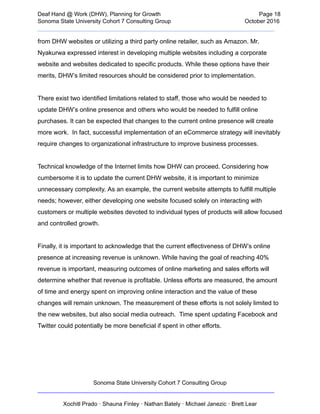  
Deaf   Hand   @   Work   (DHW),   Planning   for   Growth                            Page   18 
Sonoma   State   University   Cohort   7   Consulting   Group October   2016 
__________________________________________________________________________  
from   DHW   websites   or   utilizing   a   third   party   online   retailer,   such   as   Amazon.   Mr. 
Nyakurwa   expressed   interest   in   developing   multiple   websites   including   a   corporate 
website   and   websites   dedicated   to   specific   products.   While   these   options   have   their 
merits,   DHW’s   limited   resources   should   be   considered   prior   to   implementation. 
 
There   exist   two   identified   limitations   related   to   staff,   those   who   would   be   needed   to 
update   DHW’s   online   presence   and   others   who   would   be   needed   to   fulfill   online 
purchases.   It   can   be   expected   that   changes   to   the   current   online   presence   will   create 
more   work.      In   fact,   successful   implementation   of   an   eCommerce   strategy   will   inevitably 
require   changes   to   organizational   infrastructure   to   improve   business   processes.  
 
Technical   knowledge   of   the   Internet   limits   how   DHW   can   proceed.   Considering   how 
cumbersome   it   is   to   update   the   current   DHW   website,   it   is   important   to   minimize 
unnecessary   complexity.   As   an   example,   the   current   website   attempts   to   fulfill   multiple 
needs;   however,   either   developing   one   website   focused   solely   on   interacting   with 
customers   or   multiple   websites   devoted   to   individual   types   of   products   will   allow   focused 
and   controlled   growth. 
 
Finally,   it   is   important   to   acknowledge   that   the   current   effectiveness   of   DHW’s   online 
presence   at   increasing   revenue   is   unknown.   While   having   the   goal   of   reaching   40% 
revenue   is   important,   measuring   outcomes   of   online   marketing   and   sales   efforts   will 
determine   whether   that   revenue   is   profitable.   Unless   efforts   are   measured,   the   amount 
of   time   and   energy   spent   on   improving   online   interaction   and   the   value   of   these 
changes   will   remain   unknown.   The   measurement   of   these   efforts   is   not   solely   limited   to 
the   new   websites,   but   also   social   media   outreach.      Time   spent   updating   Facebook   and 
Twitter   could   potentially   be   more   beneficial   if   spent   in   other   efforts.  
 
 
 
Sonoma   State   University   Cohort   7   Consulting   Group 
__________________________________________________________________________ 
 
Xochitl   Prado   ·   Shauna   Finley   ·   Nathan   Bately   ·   Michael   Janezic   ·   Brett   Lear 
 
