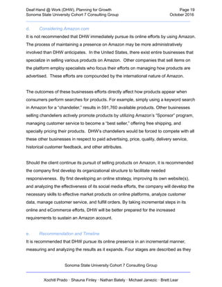  
Deaf   Hand   @   Work   (DHW),   Planning   for   Growth                            Page   19 
Sonoma   State   University   Cohort   7   Consulting   Group October   2016 
__________________________________________________________________________  
d. Considering   Amazon.com 
It   is   not   recommended   that   DHW   immediately   pursue   its   online   efforts   by   using   Amazon. 
The   process   of   maintaining   a   presence   on   Amazon   may   be   more   administratively 
involved   than   DHW   anticipates.      In   the   United   States,   there   exist   entire   businesses   that 
specialize   in   selling   various   products   on   Amazon.      Other   companies   that   sell   items   on 
the   platform   employ   specialists   who   focus   their   efforts   on   managing   how   products   are 
advertised.      These   efforts   are   compounded   by   the   international   nature   of   Amazon.  
 
The   outcomes   of   these   businesses   efforts   directly   affect   how   products   appear   when 
consumers   perform   searches   for   products.   For   example,   simply   using   a   keyword   search 
in   Amazon   for   a   “chandelier,”   results   in   591,760   available   products.   Other   businesses 
selling   chandeliers   actively   promote   products   by   utilizing   Amazon’s   “Sponsor”   program, 
managing   customer   service   to   become   a   “best   seller,”   offering   free   shipping,   and 
specially   pricing   their   products.      DHW’s   chandeliers   would   be   forced   to   compete   with   all 
these   other   businesses   in   respect   to   paid   advertising,   price,   quality,   delivery   service, 
historical   customer   feedback,   and   other   attributes.  
 
Should   the   client   continue   its   pursuit   of   selling   products   on   Amazon,   it   is   recommended 
the   company   first   develop   its   organizational   structure   to   facilitate   needed 
responsiveness.      By   first   developing   an   online   strategy,   improving   its   own   website(s), 
and   analyzing   the   effectiveness   of   its   social   media   efforts,   the   company   will   develop   the 
necessary   skills   to   effective   market   products   on   online   platforms,   analyze   customer 
data,   manage   customer   service,   and   fulfill   orders.   By   taking   incremental   steps   in   its 
online   and   eCommerce   efforts,   DHW   will   be   better   prepared   for   the   increased 
requirements   to   sustain   an   Amazon   account. 
 
e. Recommendation   and   Timeline 
It   is   recommended   that   DHW   pursue   its   online   presence   in   an   incremental   manner, 
measuring   and   analyzing   the   results   as   it   expands.   Four   stages   are   described   as   they 
Sonoma   State   University   Cohort   7   Consulting   Group 
__________________________________________________________________________ 
 
Xochitl   Prado   ·   Shauna   Finley   ·   Nathan   Bately   ·   Michael   Janezic   ·   Brett   Lear 
 