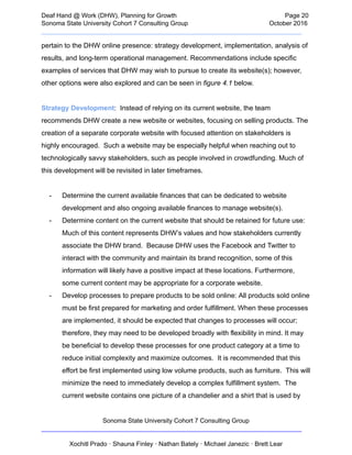  
Deaf   Hand   @   Work   (DHW),   Planning   for   Growth                            Page   20 
Sonoma   State   University   Cohort   7   Consulting   Group October   2016 
__________________________________________________________________________  
pertain   to   the   DHW   online   presence:   strategy   development,   implementation,   analysis   of 
results,   and   long­term   operational   management.   Recommendations   include   specific 
examples   of   services   that   DHW   may   wish   to   pursue   to   create   its   website(s);   however, 
other   options   were   also   explored   and   can   be   seen   in    figure   4.1    below. 
 
Strategy   Development :      Instead   of   relying   on   its   current   website,   the   team 
recommends   DHW   create   a   new   website   or   websites,   focusing   on   selling   products.   The 
creation   of   a   separate   corporate   website   with   focused   attention   on   stakeholders   is 
highly   encouraged.      Such   a   website   may   be   especially   helpful   when   reaching   out   to 
technologically   savvy   stakeholders,   such   as   people   involved   in   crowdfunding.   Much   of 
this   development   will   be   revisited   in   later   timeframes. 
 
­ Determine   the   current   available   finances   that   can   be   dedicated   to   website 
development   and   also   ongoing   available   finances   to   manage   website(s). 
­ Determine   content   on   the   current   website   that   should   be   retained   for   future   use: 
Much   of   this   content   represents   DHW’s   values   and   how   stakeholders   currently 
associate   the   DHW   brand.      Because   DHW   uses   the   Facebook   and   Twitter   to 
interact   with   the   community   and   maintain   its   brand   recognition,   some   of   this 
information   will   likely   have   a   positive   impact   at   these   locations.   Furthermore, 
some   current   content   may   be   appropriate   for   a   corporate   website.  
­ Develop   processes   to   prepare   products   to   be   sold   online:   All   products   sold   online 
must   be   first   prepared   for   marketing   and   order   fulfillment.   When   these   processes 
are   implemented,   it   should   be   expected   that   changes   to   processes   will   occur; 
therefore,   they   may   need   to   be   developed   broadly   with   flexibility   in   mind.   It   may 
be   beneficial   to   develop   these   processes   for   one   product   category   at   a   time   to 
reduce   initial   complexity   and   maximize   outcomes.      It   is   recommended   that   this 
effort   be   first   implemented   using   low   volume   products,   such   as   furniture.      This   will 
minimize   the   need   to   immediately   develop   a   complex   fulfillment   system.      The 
current   website   contains   one   picture   of   a   chandelier   and   a   shirt   that   is   used   by 
Sonoma   State   University   Cohort   7   Consulting   Group 
__________________________________________________________________________ 
 
Xochitl   Prado   ·   Shauna   Finley   ·   Nathan   Bately   ·   Michael   Janezic   ·   Brett   Lear 
 
