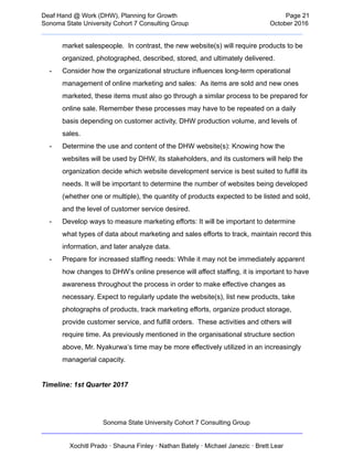  
Deaf   Hand   @   Work   (DHW),   Planning   for   Growth                            Page   21 
Sonoma   State   University   Cohort   7   Consulting   Group October   2016 
__________________________________________________________________________  
market   salespeople.      In   contrast,   the   new   website(s)   will   require   products   to   be 
organized,   photographed,   described,   stored,   and   ultimately   delivered.  
­ Consider   how   the   organizational   structure   influences   long­term   operational 
management   of   online   marketing   and   sales:      As   items   are   sold   and   new   ones 
marketed,   these   items   must   also   go   through   a   similar   process   to   be   prepared   for 
online   sale.   Remember   these   processes   may   have   to   be   repeated   on   a   daily 
basis   depending   on   customer   activity,   DHW   production   volume,   and   levels   of 
sales. 
­ Determine   the   use   and   content   of   the   DHW   website(s):   Knowing   how   the 
websites   will   be   used   by   DHW,   its   stakeholders,   and   its   customers   will   help   the 
organization   decide   which   website   development   service   is   best   suited   to   fulfill   its 
needs.   It   will   be   important   to   determine   the   number   of   websites   being   developed 
(whether   one   or   multiple),   the   quantity   of   products   expected   to   be   listed   and   sold, 
and   the   level   of   customer   service   desired. 
­ Develop   ways   to   measure   marketing   efforts:   It   will   be   important   to   determine 
what   types   of   data   about   marketing   and   sales   efforts   to   track,   maintain   record   this 
information,   and   later   analyze   data. 
­ Prepare   for   increased   staffing   needs:   While   it   may   not   be   immediately   apparent 
how   changes   to   DHW’s   online   presence   will   affect   staffing,   it   is   important   to   have 
awareness   throughout   the   process   in   order   to   make   effective   changes   as 
necessary.   Expect   to   regularly   update   the   website(s),   list   new   products,   take 
photographs   of   products,   track   marketing   efforts,   organize   product   storage, 
provide   customer   service,   and   fulfill   orders.      These   activities   and   others   will 
require   time.   As   previously   mentioned   in   the   organisational   structure   section 
above,   Mr.   Nyakurwa’s   time   may   be   more   effectively   utilized   in   an   increasingly 
managerial   capacity. 
 
Timeline:   1st   Quarter   2017 
Sonoma   State   University   Cohort   7   Consulting   Group 
__________________________________________________________________________ 
 
Xochitl   Prado   ·   Shauna   Finley   ·   Nathan   Bately   ·   Michael   Janezic   ·   Brett   Lear 
 