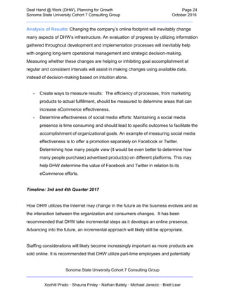  
Deaf   Hand   @   Work   (DHW),   Planning   for   Growth                            Page   24 
Sonoma   State   University   Cohort   7   Consulting   Group October   2016 
__________________________________________________________________________  
Analysis   of   Results :   Changing   the   company’s   online   footprint   will   inevitably   change 
many   aspects   of   DHW’s   infrastructure.   An   evaluation   of   progress   by   utilizing   information 
gathered   throughout   development   and   implementation   processes   will   inevitably   help 
with   ongoing   long­term   operational   management   and   strategic   decision­making. 
Measuring   whether   these   changes   are   helping   or   inhibiting   goal   accomplishment   at 
regular   and   consistent   intervals   will   assist   in   making   changes   using   available   data, 
instead   of   decision­making   based   on   intuition   alone.  
 
­ Create   ways   to   measure   results:      The   efficiency   of   processes,   from   marketing 
products   to   actual   fulfillment,   should   be   measured   to   determine   areas   that   can 
increase   eCommerce   effectiveness.  
­ Determine   effectiveness   of   social   media   efforts:   Maintaining   a   social   media 
presence   is   time   consuming   and   should   lead   to   specific   outcomes   to   facilitate   the 
accomplishment   of   organizational   goals.   An   example   of   measuring   social   media 
effectiveness   is   to   offer   a   promotion   separately   on   Facebook   or   Twitter. 
Determining   how   many   people   view   (it   would   be   even   better   to   determine   how 
many   people   purchase)   advertised   product(s)   on   different   platforms.   This   may 
help   DHW   determine   the   value   of   Facebook   and   Twitter   in   relation   to   its 
eCommerce   efforts.  
 
Timeline:   3rd   and   4th   Quarter   2017 
 
How   DHW   utilizes   the   Internet   may   change   in   the   future   as   the   business   evolves   and   as 
the   interaction   between   the   organization   and   consumers   changes.      It   has   been 
recommended   that   DHW   take   incremental   steps   as   it   develops   an   online   presence. 
Advancing   into   the   future,   an   incremental   approach   will   likely   still   be   appropriate. 
 
Staffing   considerations   will   likely   become   increasingly   important   as   more   products   are 
sold   online.   It   is   recommended   that   DHW   utilize   part­time   employees   and   potentially 
Sonoma   State   University   Cohort   7   Consulting   Group 
__________________________________________________________________________ 
 
Xochitl   Prado   ·   Shauna   Finley   ·   Nathan   Bately   ·   Michael   Janezic   ·   Brett   Lear 
 