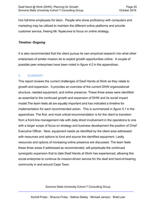  
Deaf   Hand   @   Work   (DHW),   Planning   for   Growth                            Page   25 
Sonoma   State   University   Cohort   7   Consulting   Group October   2016 
__________________________________________________________________________  
hire   full­time   employees   for   labor.      People   who   show   proficiency   with   computers   and 
marketing   may   be   utilized   to   maintain   the   different   online   platforms   and   provide 
customer   service,   freeing   Mr.   Nyakurwa   to   focus   on   online   strategy.  
 
Timeline:   Ongoing  
 
It   is   also   recommended   that   the   client   pursue   its   own   empirical   research   into   what   other 
enterprises   of   similar   mission   do   to   exploit   growth   opportunities   online.      A   couple   of 
possible   peer   enterprises   have   been   noted   in    figure   4.2    in   the   appendices. 
 
5. SUMMARY  
This   report   reviews   the   current   challenges   of   Deaf   Hands   at   Work   as   they   relate   to 
growth   and   expansion.      It   provides   an   overview   of   the   current   DHW   organizational 
structure,   needed   equipment,   and   online   presence.   These   three   areas   were   identified 
as   essential   to   the   continued   growth   and   expansion   of   DHW   and   its   social   impact 
model.The   team   feels   all   are   equally   important   and   has   indicated   a   timeline   for 
implementation   for   each   recommended   action.      This   is   summarized   in    figure   5.1    in   the 
appendices.   The   first,   and   most   critical   recommendation   is   for   the   client   to   transition 
from   a   front­line   management   role   with   daily   direct   involvement   in   the   operations   to   one 
with   a   larger   scope   of   focus   on   strategy   and   business   development   the   position   of   Chief 
Executive   Officer.      Next,   equipment   needs   as   identified   by   the   client   area   addressed 
with   resources   and   options   to   fund   and   source   the   identified   equipment.   Lastly, 
resources   and   options   of   increasing   online   presence   are   discussed.   The   team   feels 
these   three   areas   if   addressed   as   recommended,   will   perpetuate   the   continued 
synergistic   expansion   that   to   date   Deaf   Hands   at   Work   has   experienced,   allowing   this 
social   enterprise   to   continue   its   mission­driven   service   for   the   deaf   and   hard­of­hearing 
community   in   and   around   Cape   Town.   
 
 
Sonoma   State   University   Cohort   7   Consulting   Group 
__________________________________________________________________________ 
 
Xochitl   Prado   ·   Shauna   Finley   ·   Nathan   Bately   ·   Michael   Janezic   ·   Brett   Lear 
 