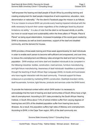  
Deaf   Hand   @   Work   (DHW),   Planning   for   Growth                            Page   3 
Sonoma   State   University   Cohort   7   Consulting   Group October   2016 
__________________________________________________________________________  
“self­empower   the   hearing   and   deaf   people   of   South   Africa   by   providing   training   and 
creating   employment   for   deaf   people   irrespective   of   work   experience,   education,   race, 
denomination   or   nationality.”      Per   the   client’s   Facebook   page   the   mission   is   as   follows: 
“ It   is   our   mission   to   ensure   DHW   can   provide   every   hearing   impaired   individual   with   the 
skills   necessary   to   launch   their   career   regardless   of   the   challenges   faced   by   physical 
limitations   not   ability.”      It   is   also   of   note   that    the   client   is   not   focused   strictly   on   profits, 
but   more   on   social   impact   and   sustainability   within   the   three   pillars   of   “People,   Place   & 
Planet”   as   being   equal   stakeholders.   Increased   knowledge   of   the   social   good   created   by 
DHW   is   necessary   as   well   as   brand   awareness,   support   of   the   deaf   and   disabled 
community,   and   the   demand   for   houses. 
 
DHW   provides   a   three­week   training   and   three­week   apprenticeship   for   deaf   individuals 
in   order   to   enable   each   person   to   become   self­sufficient   and   empowered,   and   over   time, 
to   reduce   the   unemployment   and   illiteracy   rates   amongst   the   deaf   and   hard   of   hearing 
population.       DHW   employs   and   trains   deaf   and   disabled   individuals   to   be   competent   in 
the   following   industries:   textiles,   construction,   maid   services,   furniture   manufacturing, 
and   light   fixture   manufacturing.   Awareness   of   deaf   individuals'   disabilities   is   promoted 
through   the   teaching   of   South   African   Sign   Language   (SASL)   to   locals   and   businesses 
who   have   regular   interaction   with   the   deaf   community.      Financial   support   for   these 
endeavours   is   provided   by   marketing   DHW’s    construction,   Deafstyle   branded   t­shirts, 
deaf   housemaids,   furniture,   light   fixtures,   products   and   services   under   the   DHW   brand. 
 
To   provide   the   historical   context   within   which   DHW   exists   it   is   necessary   to 
acknowledge   that   the   hard   of   hearing   and   deaf   communities   of   South   Africa   have   a   high 
rate   of   unemployment.   According   to   2011   data   provided   by   the   South   African   Hearing 
Institute,   in   South   Africa   about   7.5%   of   school   children   suffer   from   varying   degrees   of 
hearing   loss   and   20%   of   the   disabled   population   suffer   from   hearing   loss   due   to 
illnesses.   As   a   result,   this   population   suffers   high   rates   of   illiteracy   and   unemployment. 
According   to   DHW,   in   the   Cape   Town   region,   99%   of   the   deaf   community   are 
Sonoma   State   University   Cohort   7   Consulting   Group 
__________________________________________________________________________ 
 
Xochitl   Prado   ·   Shauna   Finley   ·   Nathan   Bately   ·   Michael   Janezic   ·   Brett   Lear 
 