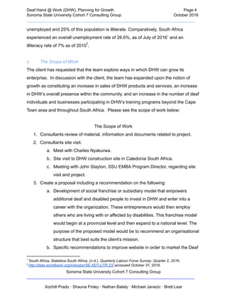  
Deaf   Hand   @   Work   (DHW),   Planning   for   Growth                            Page   4 
Sonoma   State   University   Cohort   7   Consulting   Group October   2016 
__________________________________________________________________________  
unemployed   and   25%   of   this   population   is   illiterate.   Comparatively,   South   Africa 
experienced   an   overall   unemployment   rate   of   26.6%,   as   of   July   of   2016    and   an 1
illiteracy   rate   of   7%   as   of   2010  
. 
2
 
c. The   Scope   of   Work 
The   client   has   requested   that   the   team   explore   ways   in   which   DHW   can   grow   its 
enterprise.      In   discussion   with   the   client,   the   team   has   expanded   upon   the   notion   of 
growth   as   constituting   an   increase   in   sales   of   DHW   products   and   services,   an   increase 
in   DHW’s   overall   presence   within   the   community,   and   an   increase   in   the   number   of   deaf 
individuals   and   businesses   participating   in   DHW’s   training   programs   beyond   the   Cape 
Town   area   and   throughout   South   Africa.      Please   see   the   scope   of   work   below: 
 
The   Scope   of   Work 
1. Consultants   review   of   material,   information   and   documents   related   to   project. 
2. Consultants   site   visit. 
a. Meet   with   Charles   Nyakurwa. 
b. Site   visit   to   DHW   construction   site   in   Caledonia   South   Africa. 
c. Meeting   with   John   Stayton,   SSU   EMBA   Program   Director,   regarding   site 
visit   and   project. 
3. Create   a   proposal   including   a   recommendation   on   the   following: 
a. Development   of   social   franchise   or   subsidiary   model   that   empowers 
additional   deaf   and   disabled   people   to   invest   in   DHW   and   enter   into   a 
career   with   the   organization.   These   entrepreneurs   would   then   employ 
others   who   are   living   with   or   affected   by   disabilities.   This   franchise   model 
would   begin   at   a   provincial   level   and   then   expand   to   a   national   level.   The 
purpose   of   the   proposed   model   would   be   to   recommend   an   organisational 
structure   that   best   suits   the   client’s   mission. 
b. Specific   recommendations   to   improve   website   in   order   to   market   the   Deaf 
1
   South   Africa,   Statistics   South   Africa.   (n.d.).    Quarterly   Labour   Force   Survey:   Quarter   2,   2016 . 
2    
http://data.worldbank.org/indicator/SE.ADT.LITR.ZS    accessed   October   31,   2016. 
Sonoma   State   University   Cohort   7   Consulting   Group 
__________________________________________________________________________ 
 
Xochitl   Prado   ·   Shauna   Finley   ·   Nathan   Bately   ·   Michael   Janezic   ·   Brett   Lear 
 