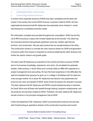  
Deaf   Hand   @   Work   (DHW),   Planning   for   Growth                            Page   6 
Sonoma   State   University   Cohort   7   Consulting   Group October   2016 
__________________________________________________________________________  
2. ORGANIZATIONAL   STRUCTURE 
a. Current   Organizational   Structure 
A   review   of   the   corporate   structure   of   DHW   has   been   completed   and   the   team   will 
review   in   this   section   the   current   DHW   structure,   business   model   for   DHW,   and   two 
organisational   structures   that   Mr.   Nyakurwa   has   expressed   some   interest   in:   social 
franchising   and   a   subsidiary   business   model.  
 
Per   information   compiled   and   provided   throughout   the   consultation,   DHW   has   the   Pty 
Ltd   &   NPO   structures   in   place   with   Charles   Nyakurwa   as   the   founder.   The   client   has 
four   business   divisions   that   generate   significant   revenues:   textiles,   light   fixtures, 
furniture,   and   construction.   We   see   each   product   line   as   complementary   to   the   other. 
The   construction   division   is   currently   the   main   revenue   stream   for   DHW   and   generation 
of   revenue   within   this   division   is   important   to   continue   bolstering   the   other   divisions   and 
further   the   client's   mission   and   growth   goals.  
 
The   team   sees   Mr   Nyakurwa   as   important   to   the   current   and   future   success   of   DHW, 
due   to   his   business   knowledge,   experience,   and   vision.   He   completed   his   graduate 
studies,   while   working,   in   South   Africa   and   currently   holds   an   MBA   with   experience   in 
project   management   and   accounting.   He   has   first­hand   experience   in   the   difficulties   the 
deaf   and   disabled   face   because   he   grew   up   in   a   village   in   Zimbabwe   with   his   deaf   and 
mute   younger   brother.   As   a   result,   Mr.   Nyakurwa   has   become   very   passionate   and 
driven   by   the   vision   and   growth   of   DHW,   which   drives   his   passion   for   long­term   success. 
The   team   believes   that   Mr.   Nyakurwa   and   DHW’s   social   entrepreneurship   is   important 
for   South   Africa   and   all   those   who   benefit   through   training,   long­term   employments,   and 
the   products   and   services   created   by   DHW.   Therefore,   the   team   believes   Mr.   Nyakurwa 
should   continue   in   his   principal   management   role   at   DHW. 
 
Under   the   leadership   of   Mr.   Nyakurwa,   DHW   is   providing   both   products   and   services, 
with   himself   acting   as   operations   director   of   the   construction   business   and   overall 
Sonoma   State   University   Cohort   7   Consulting   Group 
__________________________________________________________________________ 
 
Xochitl   Prado   ·   Shauna   Finley   ·   Nathan   Bately   ·   Michael   Janezic   ·   Brett   Lear 
 