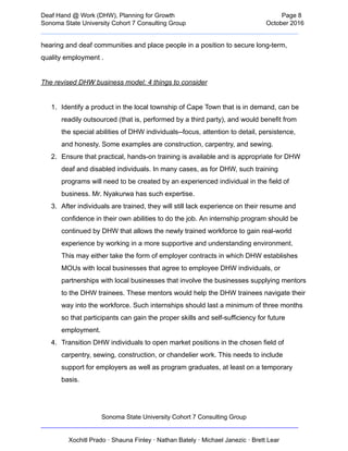  
Deaf   Hand   @   Work   (DHW),   Planning   for   Growth                            Page   8 
Sonoma   State   University   Cohort   7   Consulting   Group October   2016 
__________________________________________________________________________  
hearing   and   deaf   communities   and   place   people   in   a   position   to   secure   long­term, 
quality   employment   .  
 
The   revised   DHW   business   model:   4   things   to   consider 
 
1. Identify   a   product   in   the   local   township   of   Cape   Town   that   is   in   demand,   can   be 
readily   outsourced   (that   is,   performed   by   a   third   party),   and   would   benefit   from 
the   special   abilities   of   DHW   individuals­­focus,   attention   to   detail,   persistence, 
and   honesty.   Some   examples   are   construction,   carpentry,   and   sewing.  
2. Ensure   that   practical,   hands­on   training   is   available   and   is   appropriate   for   DHW 
deaf   and   disabled   individuals.   In   many   cases,   as   for   DHW,   such   training 
programs   will   need   to   be   created   by   an   experienced   individual   in   the   field   of 
business.   Mr.   Nyakurwa   has   such   expertise.  
3. After   individuals   are   trained,   they   will   still   lack   experience   on   their   resume   and 
confidence   in   their   own   abilities   to   do   the   job.   An   internship   program   should   be 
continued   by   DHW   that   allows   the   newly   trained   workforce   to   gain   real­world 
experience   by   working   in   a   more   supportive   and   understanding   environment. 
This   may   either   take   the   form   of   employer   contracts   in   which   DHW   establishes 
MOUs   with   local   businesses   that   agree   to   employee   DHW   individuals,   or 
partnerships   with   local   businesses   that   involve   the   businesses   supplying   mentors 
to   the   DHW   trainees.   These   mentors   would   help   the   DHW   trainees   navigate   their 
way   into   the   workforce.   Such   internships   should   last   a   minimum   of   three   months 
so   that   participants   can   gain   the   proper   skills   and   self­sufficiency   for   future 
employment.   
4. Transition   DHW   individuals   to   open   market   positions   in   the   chosen   field   of 
carpentry,   sewing,   construction,   or   chandelier   work.   This   needs   to   include 
support   for   employers   as   well   as   program   graduates,   at   least   on   a   temporary 
basis. 
 
Sonoma   State   University   Cohort   7   Consulting   Group 
__________________________________________________________________________ 
 
Xochitl   Prado   ·   Shauna   Finley   ·   Nathan   Bately   ·   Michael   Janezic   ·   Brett   Lear 
 