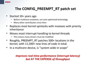 The CONFIG_PREEMPT_RT patch set
• Started 10+ years ago
– Before multicore evolution; uni-core optimized technology
– Many other contributors since then
• Replaces most kernel spinlocks with mutexes with priority
inheritance
• Moves most interrupt handling to kernel threads
– This means many drivers must be modified
• Roughly, PREEMPT_RT patches 500+ locations in the
kernel, with 11,500+ new lines of code in total.
• In a multicore device, is “system wide in scope”
Improves real-time performance (interrupt latency)
but AT THE EXPENSE of throughput
 
