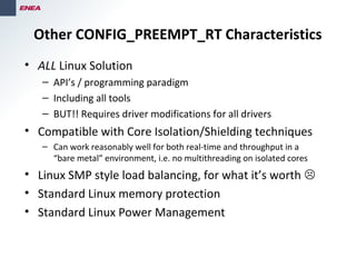 Other CONFIG_PREEMPT_RT Characteristics
• ALL Linux Solution
– API’s / programming paradigm
– Including all tools
– BUT!! Requires driver modifications for all drivers
• Compatible with Core Isolation/Shielding techniques
– Can work reasonably well for both real-time and throughput in a
“bare metal” environment, i.e. no multithreading on isolated cores
• Linux SMP style load balancing, for what it’s worth 
• Standard Linux memory protection
• Standard Linux Power Management
 