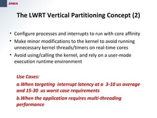 The LWRT Vertical Partitioning Concept (2)
• Configure processes and interrupts to run with core affinity
• Make minor modifications to the kernel to avoid running
unnecessary kernel threads/timers on real-time cores
• Avoid using/calling the kernel, and rely on a user-mode
execution runtime environment
Use Cases:
a.When targeting interrupt latency at a 3-10 us average
and 15-30 us worst case requirements
b.When the application requires multi-threading
performance
 