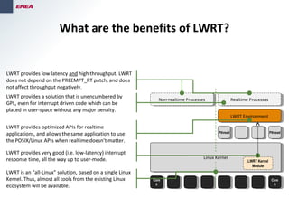 What are the benefits of LWRT?
PthreadPthread
Core
0
Core
0
Core
N
Core
N
Linux KernelLinux Kernel
PthreadPthread
LWRT EnvironmentLWRT Environment
LWRT Kernel
Module
Realtime ProcessesRealtime ProcessesNon-realtime ProcessesNon-realtime Processes
LWRT provides a solution that is unencumbered by
GPL, even for interrupt driven code which can be
placed in user-space without any major penalty.
LWRT provides very good (i.e. low-latency) interrupt
response time, all the way up to user-mode.
LWRT provides low latency and high throughput. LWRT
does not depend on the PREEMPT_RT patch, and does
not affect throughput negatively.
LWRT provides optimized APIs for realtime
applications, and allows the same application to use
the POSIX/Linux APIs when realtime doesn’t matter.
LWRT is an “all-Linux” solution, based on a single Linux
Kernel. Thus, almost all tools from the existing Linux
ecosystem will be available.
 
